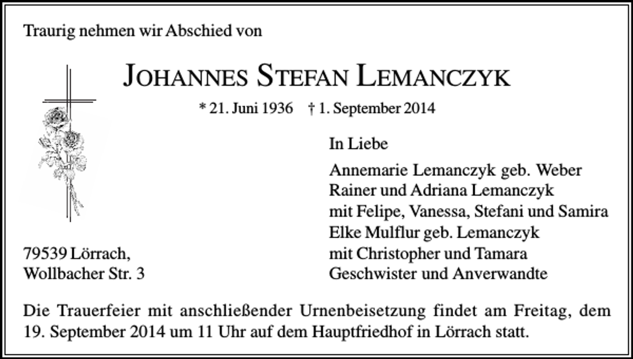 <p>Traurig nehmen wir Abschied von</p><p>JOHANNES STEFAN LEMANCZYK<br />* 21. Juni 1936 † 1. September 2014</p><p>79539 Lörrach,<br />Wollbacher Str. 3</p><p>In Liebe<br />Annemarie Lemanczyk geb. Weber<br />Rainer und Adriana Lemanczyk<br />mit Felipe, Vanessa, Stefani und Samira<br />Elke Mulflur geb. Lemanczyk<br />mit Christopher und Tamara<br />Geschwister und Anverwandte</p><p>Die Trauerfeier mit anschließender Urnenbeisetzung findet am Freitag, dem<br />19. September 2014 um 11 Uhr auf dem Hauptfriedhof in Lörrach statt.</p>