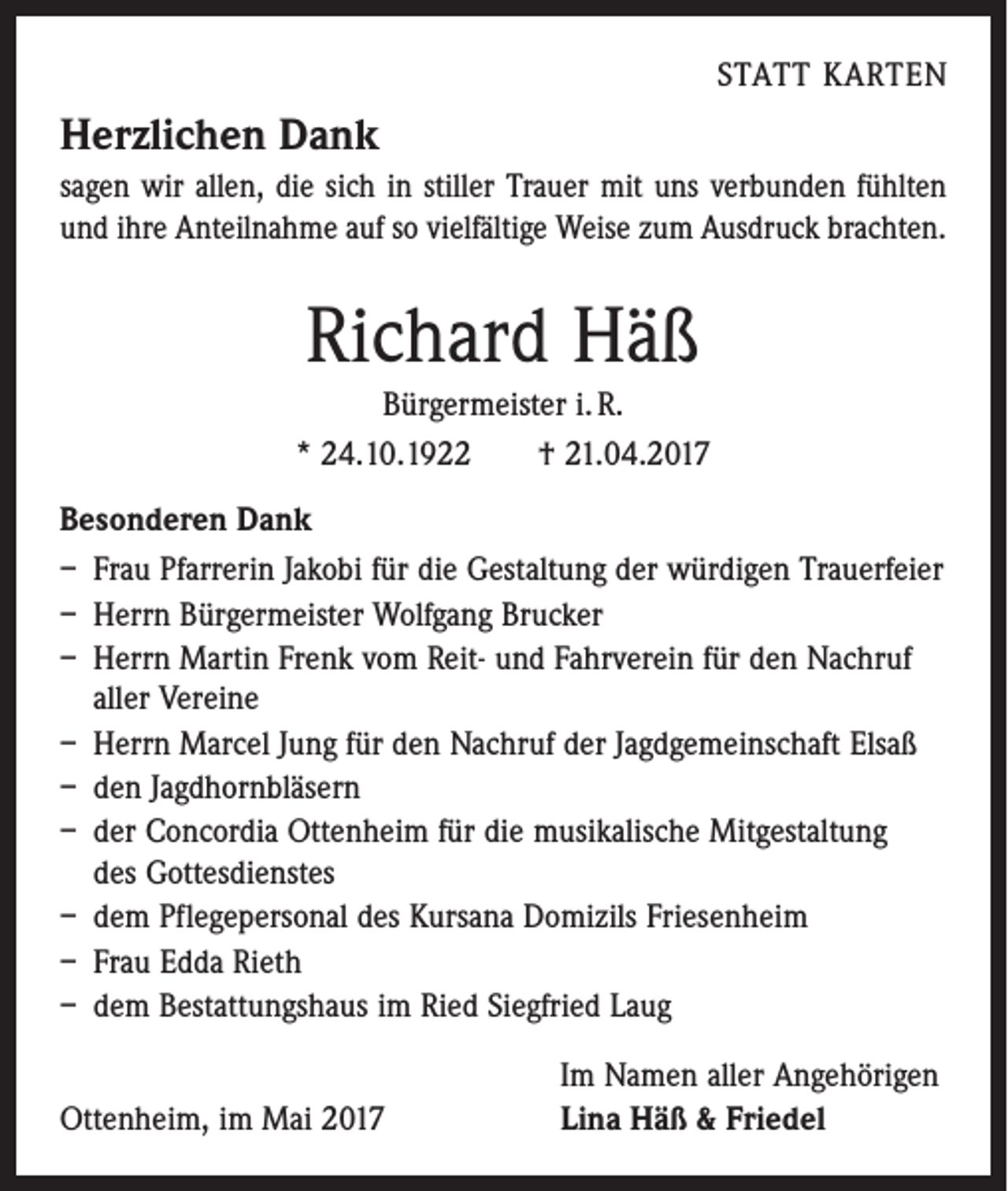 <p>STATT KARTEN</p><p>Herzlichen Dank<br />sagen wir allen, die sich in stiller Trauer mit uns verbunden fühlten<br />und ihre Anteilnahme auf so vielfältige Weise zum Ausdruck brachten.</p><p>Richard Häß<br />Bürgermeister i. R.<br />* 24.10.1922 † 21.04.2017<br />Besonderen Dank<br />– Frau Pfarrerin Jakobi für die Gestaltung der würdigen Trauerfeier<br />– Herrn Bürgermeister Wolfgang Brucker<br />– Herrn Martin Frenk vom Reit- und Fahrverein für den Nachruf<br />aller Vereine<br />– Herrn Marcel Jung für den Nachruf der ­Jagdgemeinschaft Elsaß<br />– den Jagdhornbläsern<br />– der Concordia Ottenheim für die musikalische ­Mitgestaltung<br />des Gottesdienstes<br />– dem Pflegepersonal des Kursana Domizils Friesenheim<br />– Frau Edda Rieth<br />– dem Bestattungshaus im Ried Siegfried Laug</p><p>Im Namen aller Angehörigen<br />Ottenheim, im Mai 2017 Lina Häß &amp; Friedel</p>