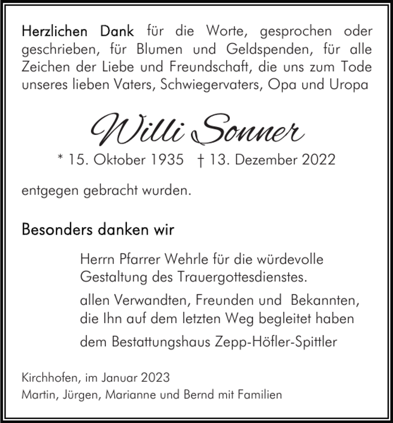 <p>für die Worte, gesprochen oder<br />geschrieben, für Blumen und Geldspenden, für alle<br />Zeichen der Liebe und Freundschaft, die uns zum Tode<br />unseres lieben Vaters, Schwiegervaters, Opa und Uropa</p><p>Willi Sonner</p><p>* 15. Oktober 1935 † 13. Dezember 2022<br />entgegen gebracht wurden.</p><p>Herrn Pfarrer Wehrle für die würdevolle<br />Gestaltung des Trauergottesdienstes.<br />allen Verwandten, Freunden und Bekannten,<br />die Ihn auf dem letzten Weg begleitet haben<br />dem Bestattungshaus Zepp-Höfler-Spittler<br />Kirchhofen, im Januar 2023<br />Martin, Jürgen, Marianne und Bernd mit Familien</p>