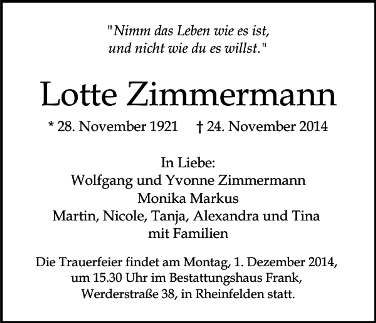 <p>"Nimm das Leben wie es ist,<br />und nicht wie du es willst."</p><p>Lotte Zimmermann<br />* 28. November 1921</p><p>† 24. November 2014</p><p>In Liebe:<br />Wolfgang und Yvonne Zimmermann<br />Monika Markus<br />Martin, Nicole, Tanja, Alexandra und Tina<br />mit Familien<br />Die Trauerfeier findet am Montag, 1. Dezember 2014,<br />um 15.30 Uhr im Bestattungshaus Frank,<br />Werderstraße 38, in Rheinfelden statt.</p>