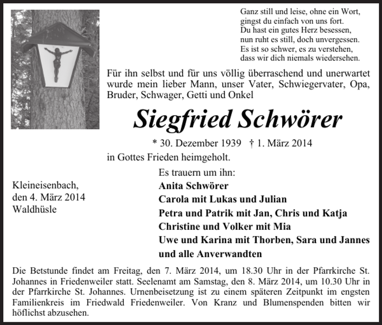 <p>Ganz still und leise, ohne ein Wort,<br />gingst du einfach von uns fort.<br />Du hast ein gutes Herz besessen,<br />nun ruht es still, doch unvergessen.<br />Es ist so schwer, es zu verstehen,<br />dass wir dich niemals wiedersehen.</p><p>Für ihn selbst und für uns völlig überraschend und unerwartet<br />wurde mein lieber Mann, unser Vater, Schwiegervater, Opa,<br />Bruder, Schwager, Getti und Onkel</p><p>Siegfried Schwörer</p><p>Kleineisenbach,<br />den 4. März 2014<br />Waldhüsle</p><p>* 30. Dezember 1939 † 1. März 2014<br />in Gottes Frieden heimgeholt.<br />Es trauern um ihn:<br />Anita Schwörer<br />Carola mit Lukas und Julian<br />Petra und Patrik mit Jan, Chris und Katja<br />Christine und Volker mit Mia<br />Uwe und Karina mit Thorben, Sara und Jannes<br />und alle Anverwandten</p><p>Die Betstunde findet am Freitag, den 7. März 2014, um 18.30 Uhr in der Pfarrkirche St.<br />Johannes in Friedenweiler statt. Seelenamt am Samstag, den 8. März 2014, um 10.30 Uhr in<br />der Pfarrkirche St. Johannes. Urnenbeisetzung ist zu einem späteren Zeitpunkt im engsten<br />Familienkreis im Friedwald Friedenweiler. Von Kranz und Blumenspenden bitten wir<br />höflichst abzusehen.</p>