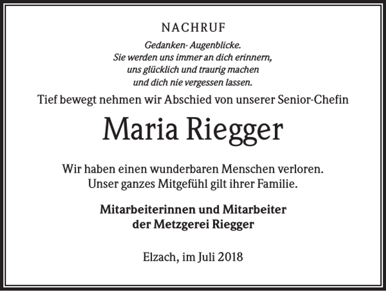 <p>NACHR U F<br />Gedanken- Augenblicke.<br />Sie werden uns immer an dich erinnern,<br />uns glücklich und traurig machen<br />und dich nie vergessen lassen.</p><p>Tief bewegt nehmen wir Abschied von unserer Senior-Chefin</p><p>Maria Riegger<br />Wir haben einen wunderbaren Menschen verloren.<br />Unser ganzes Mitgefühl gilt ihrer Familie.<br />Mitarbeiterinnen und Mitarbeiter<br />der Metzgerei Riegger<br />Elzach, im Juli 2018</p>