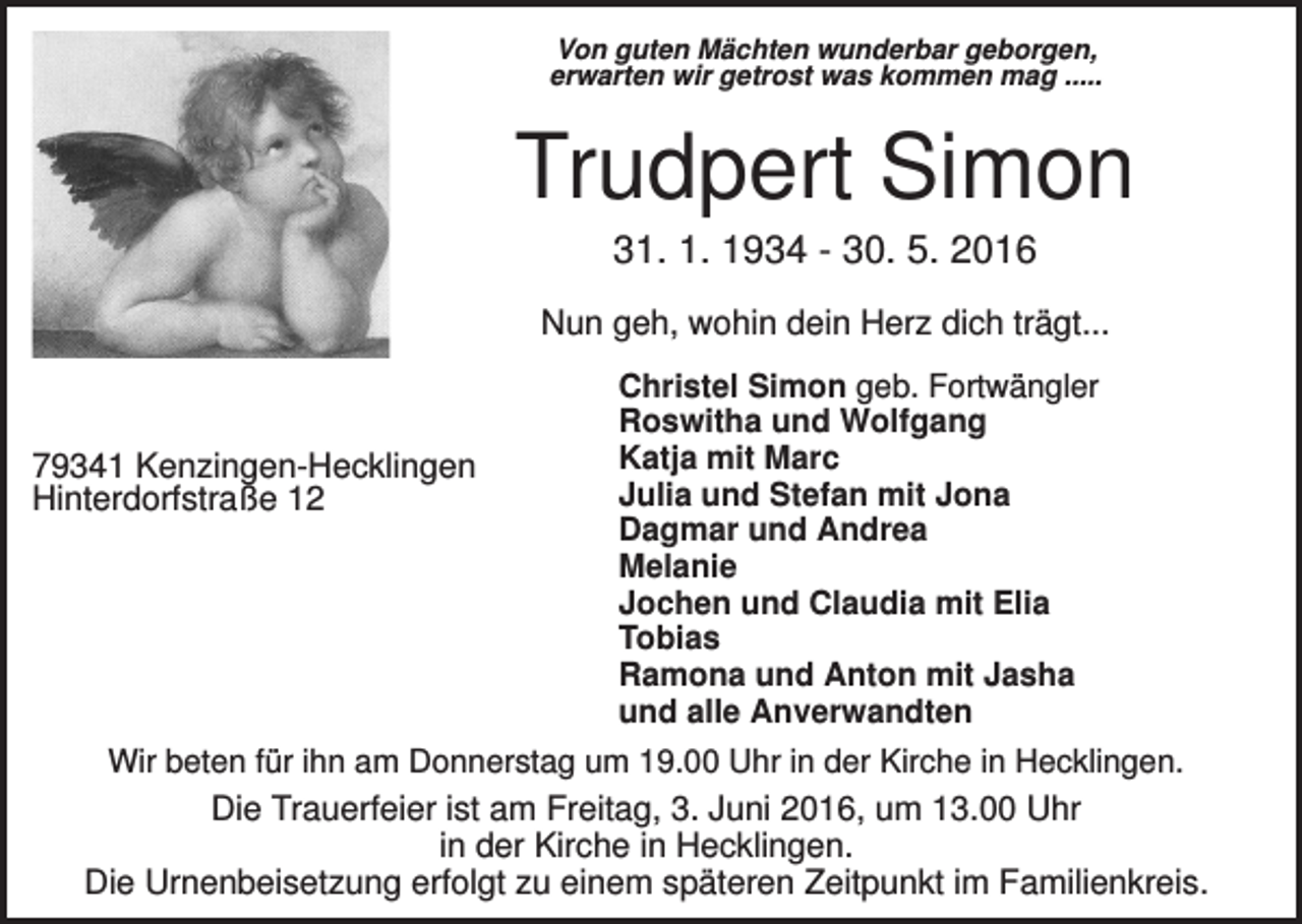 <p>Von guten Mächten wunderbar geborgen,<br />erwarten wir getrost was kommen mag .....</p><p>Trudpert Simon<br />31. 1. 1934 - 30. 5. 2016<br />Nun geh, wohin dein Herz dich trägt...</p><p>79341 Kenzingen-Hecklingen<br />Hinterdorfstraße 12</p><p>Christel Simon geb. Fortwängler<br />Roswitha und Wolfgang<br />Katja mit Marc<br />Julia und Stefan mit Jona<br />Dagmar und Andrea<br />Melanie<br />Jochen und Claudia mit Elia<br />Tobias<br />Ramona und Anton mit Jasha<br />und alle Anverwandten</p><p>Wir beten für ihn am Donnerstag um 19.00 Uhr in der Kirche in Hecklingen.</p><p>Die Trauerfeier ist am Freitag, 3. Juni 2016, um 13.00 Uhr<br />in der Kirche in Hecklingen.<br />Die Urnenbeisetzung erfolgt zu einem späteren Zeitpunkt im Familienkreis.</p>
