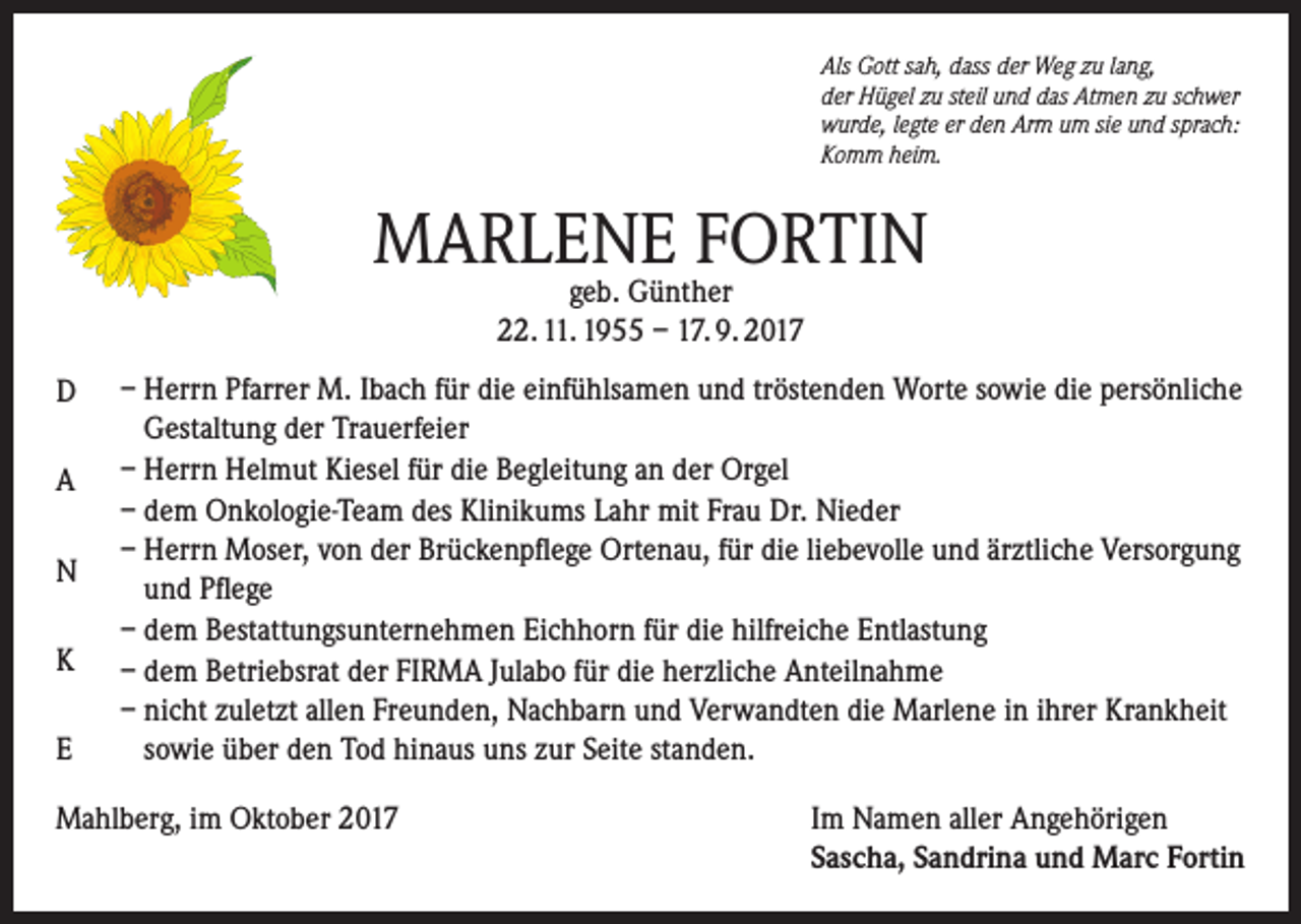 <p>Als Gott sah, dass der Weg zu lang,<br />der Hügel zu steil und das Atmen zu schwer<br />wurde, legte er den Arm um sie und sprach:<br />Komm heim.</p><p>MARLENE FORTIN<br />geb. Günther<br />22. 11. 1955 – 17. 9. 2017</p><p>D<br />A<br />N<br />K<br />E</p><p>– Herrn Pfarrer M. Ibach für die einfühlsamen und tröstenden Worte sowie die persönliche<br />Gestaltung der Trauerfeier<br />– Herrn Helmut Kiesel für die Begleitung an der Orgel<br />– dem Onkologie-Team des Klinikums Lahr mit Frau Dr. Nieder<br />– Herrn Moser, von der Brückenpflege Ortenau, für die liebevolle und ärztliche Versorgung<br />und Pflege<br />– dem Bestattungsunternehmen Eichhorn für die hilfreiche Entlastung<br />– dem Betriebsrat der FIRMA Julabo für die herzliche Anteilnahme<br />– nicht zuletzt allen Freunden, Nachbarn und Verwandten die Marlene in ihrer Krankheit<br />sowie über den Tod hinaus uns zur Seite standen.</p><p>Mahlberg, im Oktober 2017 Im Namen aller Angehörigen<br />Sascha, Sandrina und Marc Fortin</p>