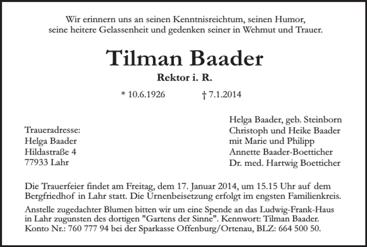 <p>Wir erinnern uns an seinen Kenntnisreichtum, seinen Humor,<br />seine heitere Gelassenheit und gedenken seiner in Wehmut und Trauer.</p><p>Tilman Baader<br />Rektor i. R.</p><p>* 10.6.1926<br />Traueradresse:<br />Helga Baader<br />Hildastraße 4<br />77933 Lahr</p><p>† 7.1.2014<br />Helga Baader, geb. Steinborn<br />Christoph und Heike Baader<br />mit Marie und Philipp<br />Annette Baader-Boetticher<br />Dr. med. Hartwig Boetticher</p><p>Die Trauerfeier findet am Freitag, dem 17. Januar 2014, um 15.15 Uhr auf dem<br />Bergfriedhof in Lahr statt. Die Urnenbeisetzung erfolgt im engsten Familienkreis.<br />Anstelle zugedachter Blumen bitten wir um eine Spende an das Ludwig-Frank-Haus<br />in Lahr zugunsten des dortigen "Gartens der Sinne". Kennwort: Tilman Baader.<br />Konto Nr.: 760 777 94 bei der Sparkasse Offenburg/Ortenau, BLZ: 664 500 50.</p>