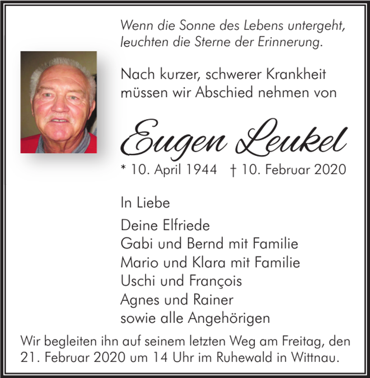 <p>Wenn die Sonne des Lebens untergeht,<br />leuchten die Sterne der Erinnerung.</p><p>Nach kurzer, schwerer Krankheit<br />müssen wir Abschied nehmen von</p><p>Eugen Leukel</p><p>* 10. April 1944 † 10. Februar 2020</p><p>In Liebe<br />Deine Elfriede<br />Gabi und Bernd mit Familie<br />Mario und Klara mit Familie<br />Uschi und François<br />Agnes und Rainer<br />sowie alle Angehörigen<br />Wir begleiten ihn auf seinem letzten Weg am Freitag, den<br />21. Februar 2020 um 14 Uhr im Ruhewald in Wittnau.</p>