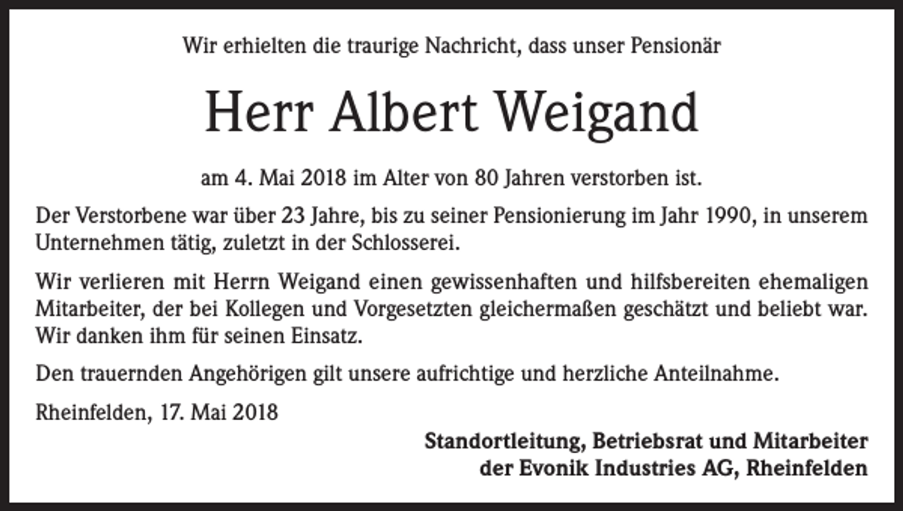 <p>Wir erhielten die traurige Nachricht, dass unser Pensionär</p><p>Herr Albert Weigand<br />am 4. Mai 2018 im Alter von 80 Jahren verstorben ist.<br />Der Verstorbene war über 23 Jahre, bis zu seiner Pensionierung im Jahr 1990, in unserem<br />Unternehmen tätig, zuletzt in der Schlosserei.<br />Wir verlieren mit Herrn Weigand einen gewissenhaften und hilfsbereiten ehemaligen<br />Mitarbeiter, der bei Kollegen und Vorgesetzten gleichermaßen geschätzt und beliebt war.<br />Wir danken ihm für seinen Einsatz.<br />Den trauernden Angehörigen gilt unsere aufrichtige und herzliche Anteilnahme.<br />Rheinfelden, 17. Mai 2018<br />Standortleitung, Betriebsrat und Mitarbeiter<br />der Evonik Industries AG, Rheinfelden</p>