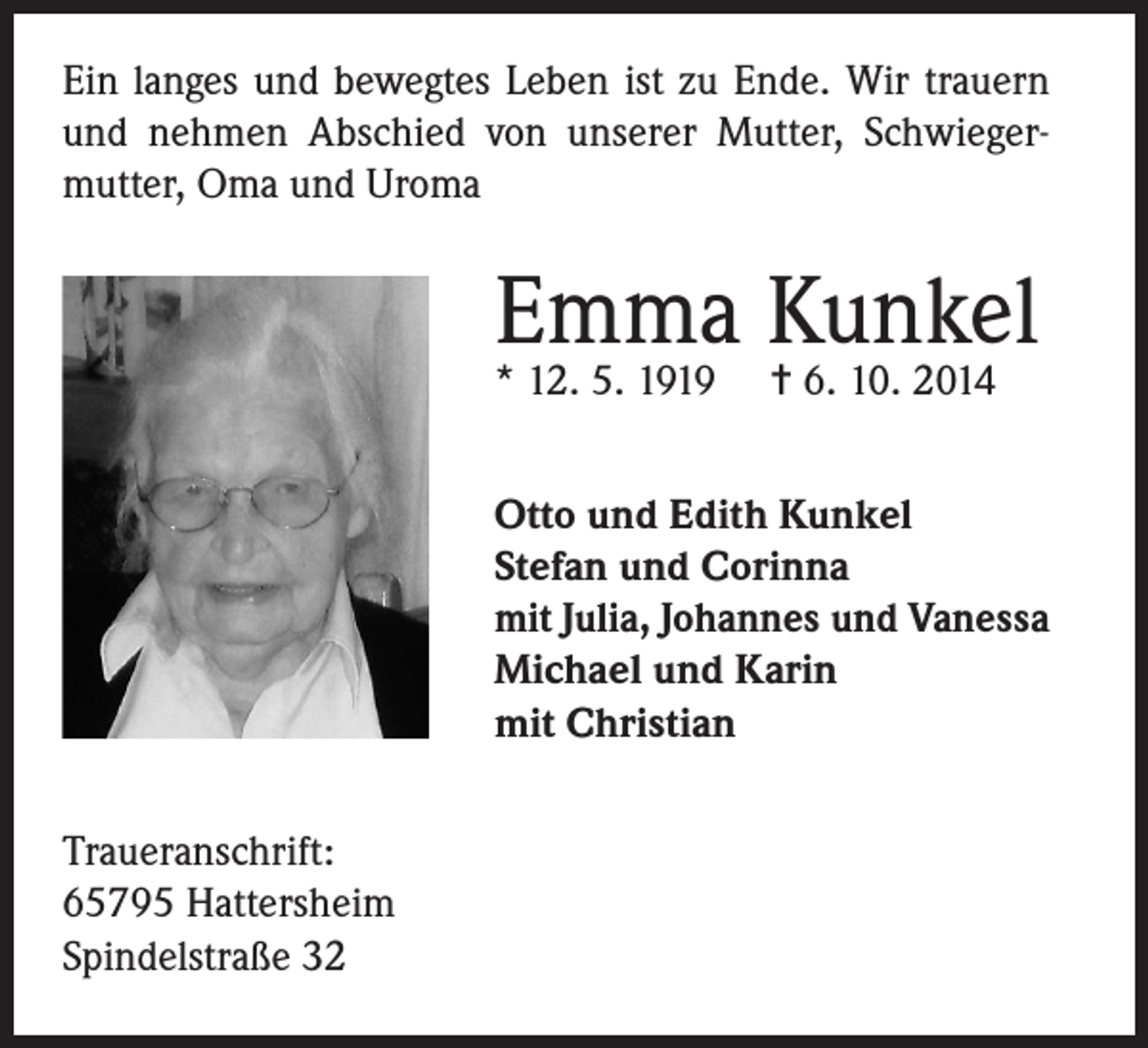 <p>Ein langes und bewegtes Leben ist zu Ende. Wir trauern<br />und nehmen Abschied von unserer Mutter, Schwiegermutter, Oma und Uroma</p><p>Emma Kunkel<br />* 12. 5. 1919</p><p>= 6. 10. 2014</p><p>Otto und Edith Kunkel<br />Stefan und Corinna<br />mit Julia, Johannes und Vanessa<br />Michael und Karin<br />mit Christian<br />Traueranschrift:<br />65795 Hattersheim<br />Spindelstraße 32</p>