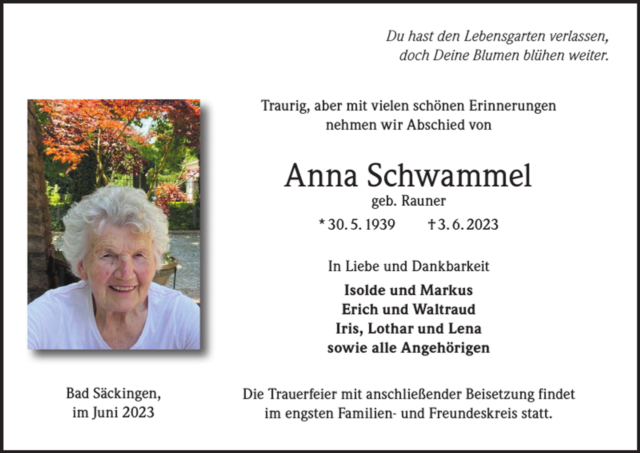 <p>Du hast den Lebensgarten verlassen,<br />doch Deine Blumen blühen weiter.<br />Traurig, aber mit vielen schönen Erinnerungen<br />nehmen wir Abschied von</p><p>Anna Schwammel<br />geb. Rauner<br />* 30. 5. 1939 † 3. 6. 2023<br />In Liebe und Dankbarkeit<br />Isolde und Markus<br />Erich und Waltraud<br />Iris, Lothar und Lena<br />sowie alle Angehörigen<br />Bad Säckingen,<br />im Juni 2023</p><p>Die Trauerfeier mit anschließender Beisetzung findet<br />im engsten Familien- und Freundeskreis statt.</p>