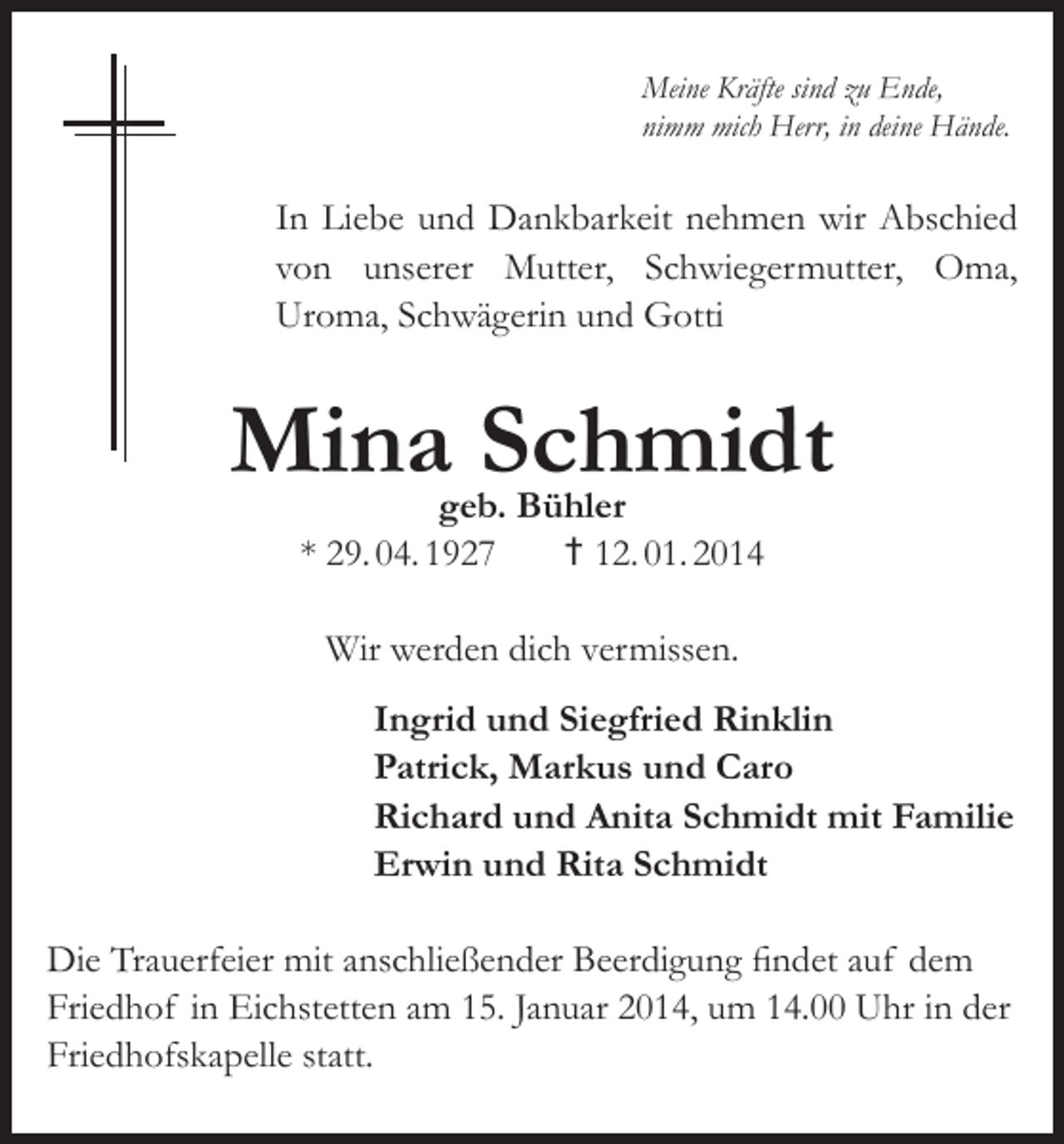 <p>Meine Kräfte sind zu Ende,<br />nimm mich Herr, in deine Hände.</p><p>In Liebe und Dankbarkeit nehmen wir Abschied<br />von unserer Mutter, Schwiegermutter, Oma,<br />Uroma, Schwägerin und Gotti</p><p>Mina Schmidt<br />geb. Bühler<br />* 29. 04. 1927<br />† 12. 01. 2014<br />Wir werden dich vermissen.</p><p>Ingrid und Siegfried Rinklin<br />Patrick, Markus und Caro<br />Richard und Anita Schmidt mit Familie<br />Erwin und Rita Schmidt</p><p>Die Trauerfeier mit anschließender Beerdigung findet auf dem<br />Friedhof in Eichstetten am 15. Januar 2014, um 14.00 Uhr in der<br />Friedhofskapelle statt.</p>