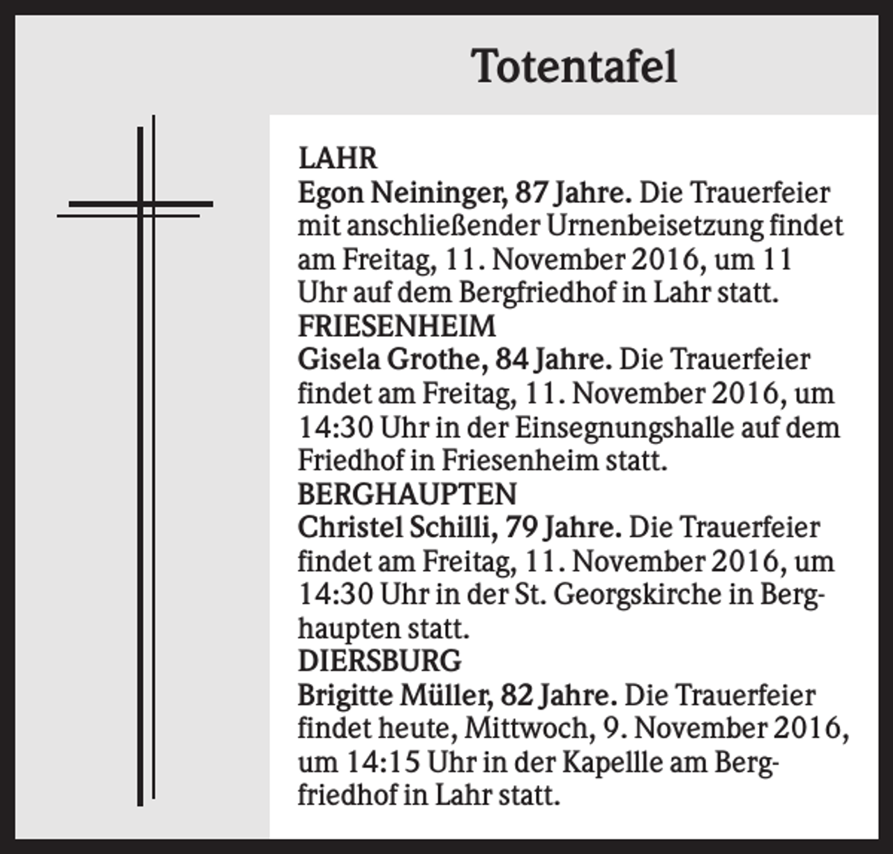 <p>Totentafel<br />LAHR<br />Egon Neininger, 87 Jahre. Die Trauerfeier<br />mit anschließender Urnenbeisetzung findet<br />am Freitag, 11. November 2016, um 11<br />Uhr auf dem Bergfriedhof in Lahr statt.<br />FRIESENHEIM<br />Gisela Grothe, 84 Jahre. Die Trauerfeier<br />findet am Freitag, 11. November 2016, um<br />14:30 Uhr in der Einsegnungshalle auf dem<br />Friedhof in Friesenheim statt.<br />BERGHAUPTEN<br />Christel Schilli, 79 Jahre. Die Trauerfeier<br />findet am Freitag, 11. November 2016, um<br />14:30 Uhr in der St. Georgskirche in Berghaupten statt.<br />DIERSBURG<br />Brigitte Müller, 82 Jahre. Die Trauerfeier<br />findet heute, Mittwoch, 9. November 2016,<br />um 14:15 Uhr in der Kapellle am Bergfriedhof in Lahr statt.</p>