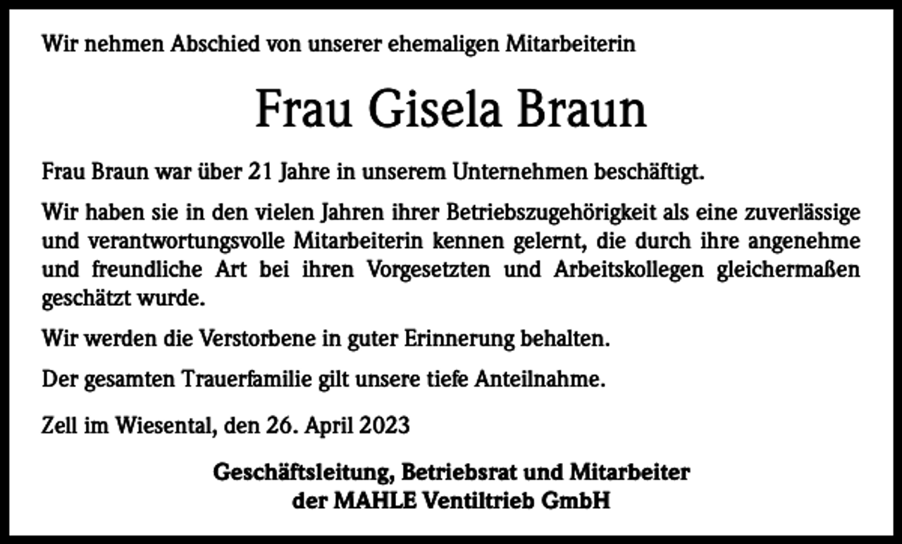 <p>Wir nehmen Abschied von unserer ehemaligen Mitarbeiterin</p><p>Frau Gisela Braun<br />Frau Braun war über 21 Jahre in unserem Unternehmen beschäftigt.<br />Wir haben sie in den vielen Jahren ihrer Betriebszugehörigkeit als eine zuverlässige<br />und verantwortungsvolle Mitarbeiterin kennen gelernt, die durch ihre angenehme<br />und freundliche Art bei ihren Vorgesetzten und Arbeitskollegen gleichermaßen<br />geschätzt wurde.<br />Wir werden die Verstorbene in guter Erinnerung behalten.<br />Der gesamten Trauerfamilie gilt unsere tiefe Anteilnahme.<br />Zell im Wiesental, den 26. April 2023<br />Geschäftsleitung, Betriebsrat und Mitarbeiter<br />der MAHLE Ventiltrieb GmbH</p>