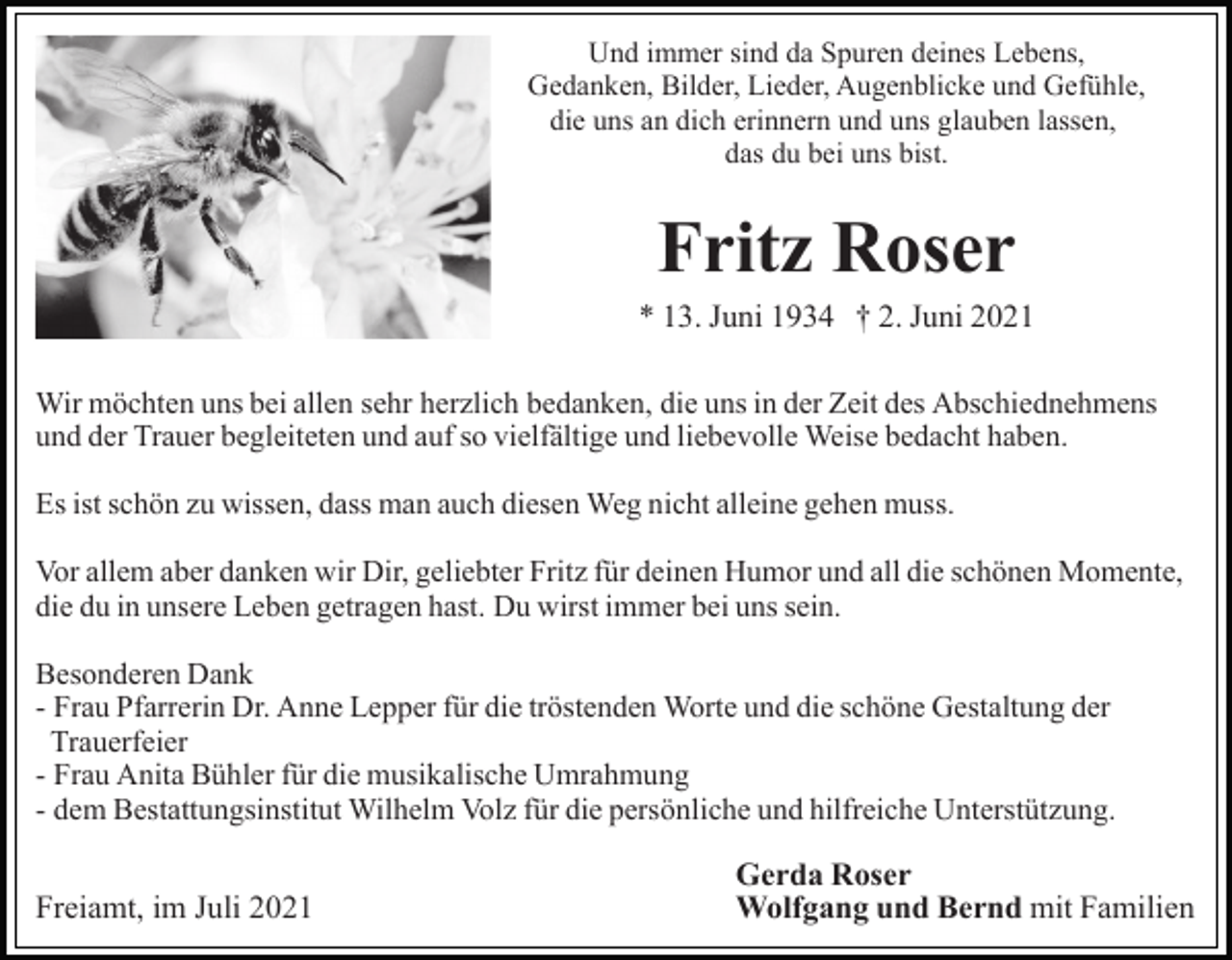 <p>Und immer sind da Spuren deines Lebens,<br />Gedanken, Bilder, Lieder, Augenblicke und Gefühle,<br />die uns an dich erinnern und uns glauben lassen,<br />das du bei uns bist.</p><p>Fritz Roser<br />* 13. Juni 1934 † 2. Juni 2021<br />Wir möchten uns bei allen sehr herzlich bedanken, die uns in der Zeit des Abschiednehmens<br />und der Trauer begleiteten und auf so vielfältige und liebevolle Weise bedacht haben.<br />Es ist schön zu wissen, dass man auch diesen Weg nicht alleine gehen muss.<br />Vor allem aber danken wir Dir, geliebter Fritz für deinen Humor und all die schönen Momente,<br />die du in unsere Leben getragen hast. Du wirst immer bei uns sein.<br />Besonderen Dank<br />- Frau Pfarrerin Dr. Anne Lepper für die tröstenden Worte und die schöne Gestaltung der<br />Trauerfeier<br />- Frau Anita Bühler für die musikalische Umrahmung<br />- dem Bestattungsinstitut Wilhelm Volz für die persönliche und hilfreiche Unterstützung.</p><p>Freiamt, im Juli 2021</p><p>Gerda Roser<br />Wolfgang und Bernd mit Familien</p>