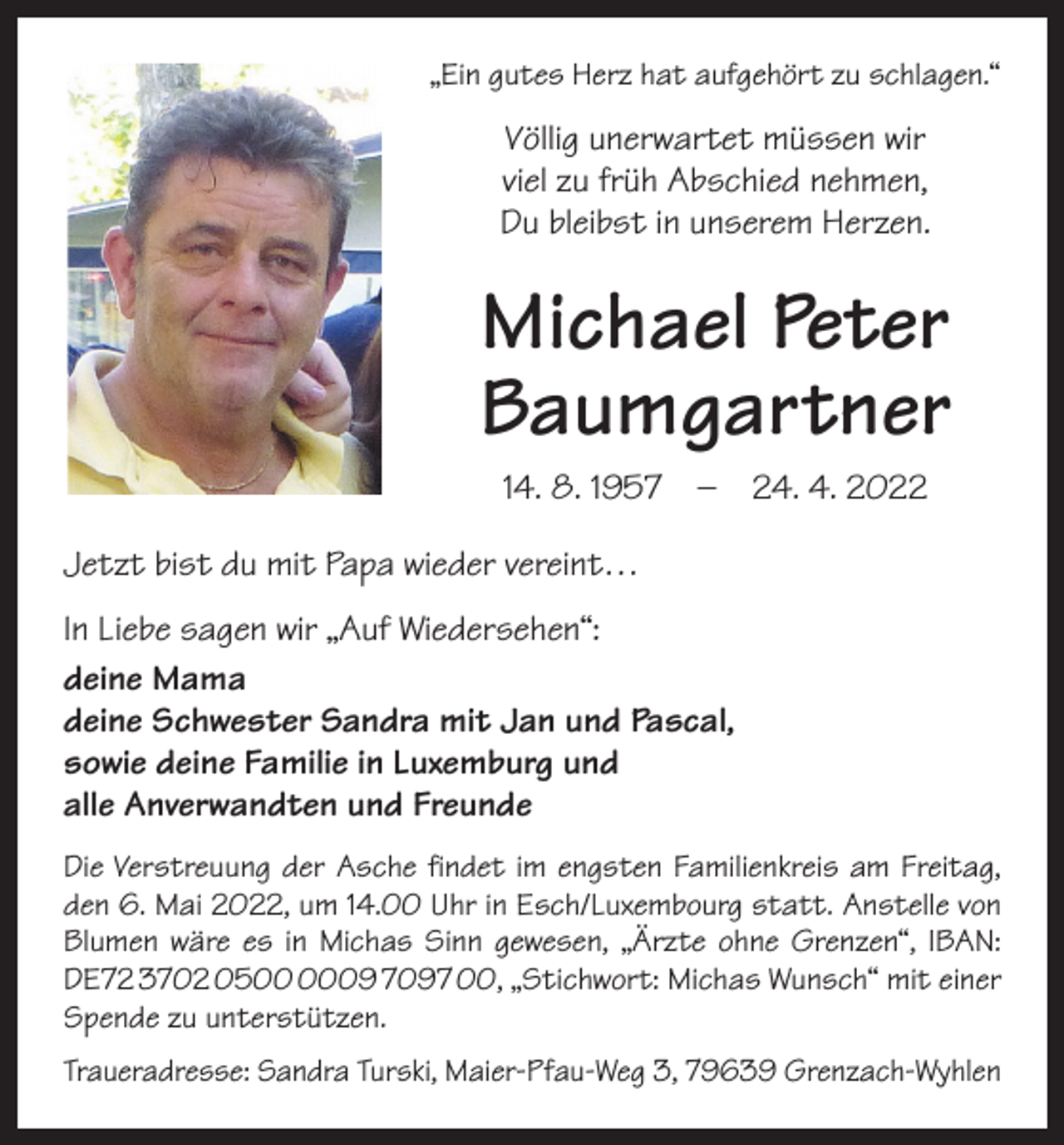 <p>„Ein gutes Herz hat aufgehört zu schlagen.“</p><p>Völlig unerwartet müssen wir<br />viel zu früh A<br />­ bschied nehmen,<br />Du bleibst in unserem Herzen.</p><p>Michael Peter<br />Baumgartner<br />14. 8. 1957 – 24. 4. 2022<br />Jetzt bist du mit Papa wieder vereint…<br />In Liebe sagen wir „Auf Wiedersehen“:<br />deine Mama<br />deine Schwester Sandra mit Jan und Pascal,<br />sowie deine Familie in Luxemburg und<br />alle Anverwandten und Freunde<br />Die Verstreuung der Asche findet im engsten Familienkreis am Freitag,<br />den 6. Mai 2022, um 14.00 Uhr in Esch/Luxembourg statt. Anstelle von<br />Blumen wäre es in Michas Sinn gewesen, „Ärzte ohne Grenzen“, IBAN:<br />DE72 3702 0509 7097 00, „Stichwort: Michas Wunsch“ mit einer<br />Spende zu unterstützen.<br />Traueradresse: Sandra Turski, Maier-Pfau-Weg 3, 79639 Grenzach-Wyhlen</p>