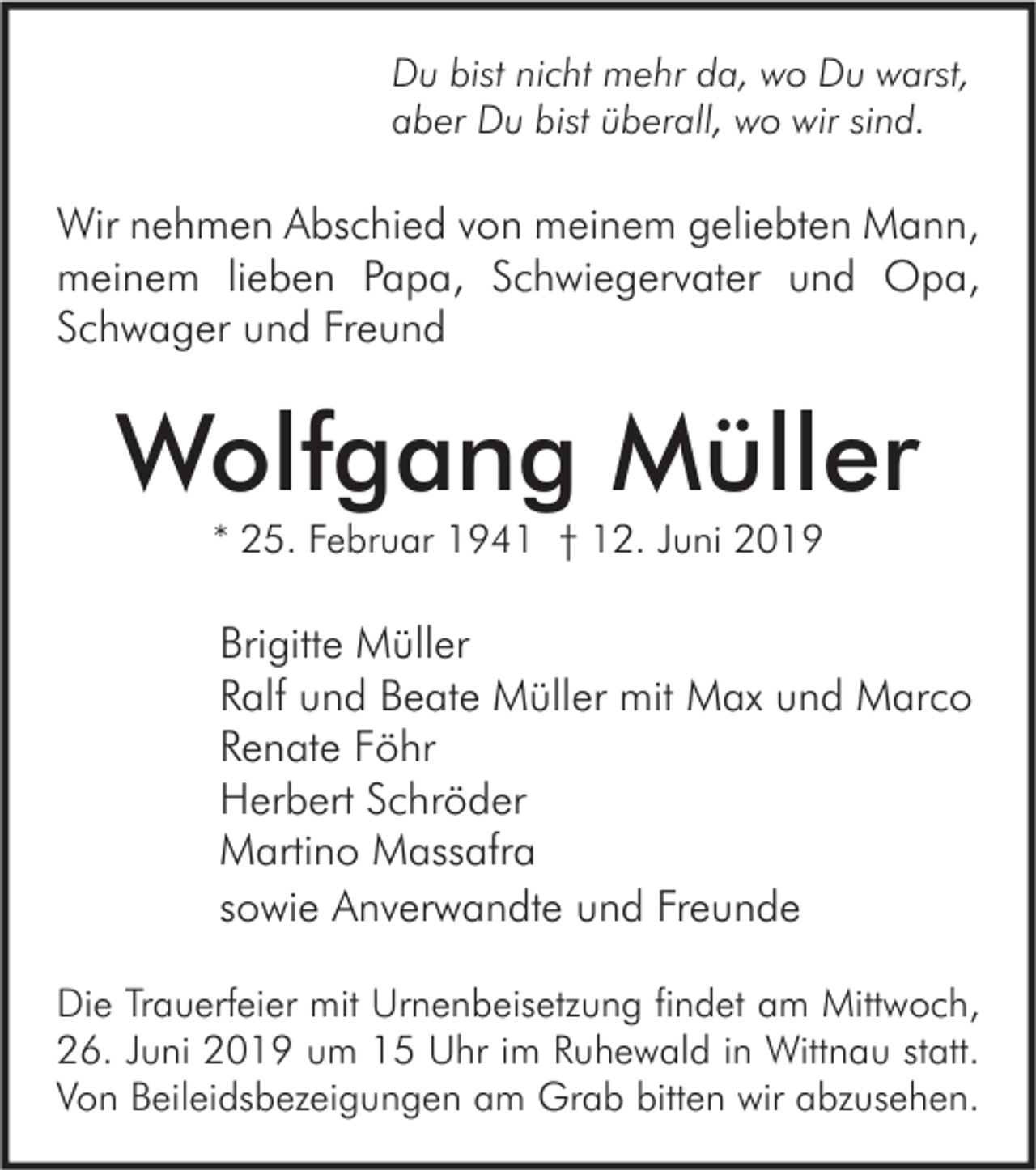 <p>Du bist nicht mehr da, wo Du warst,<br />aber Du bist überall, wo wir sind.</p><p>Wir nehmen Abschied von meinem geliebten Mann,<br />meinem lieben Papa, Schwiegervater und Opa,<br />Schwager und Freund</p><p>Wolfgang Müller<br />* 25. Februar 1941 † 12. Juni 2019</p><p>Brigitte Müller<br />Ralf und Beate Müller mit Max und Marco<br />Renate Föhr<br />Herbert Schröder<br />Martino Massafra<br />sowie Anverwandte und Freunde<br />Die Trauerfeier mit Urnenbeisetzung findet am Mittwoch,<br />26. Juni 2019 um 15 Uhr im Ruhewald in Wittnau statt.<br />Von Beileidsbezeigungen am Grab bitten wir abzusehen.</p>