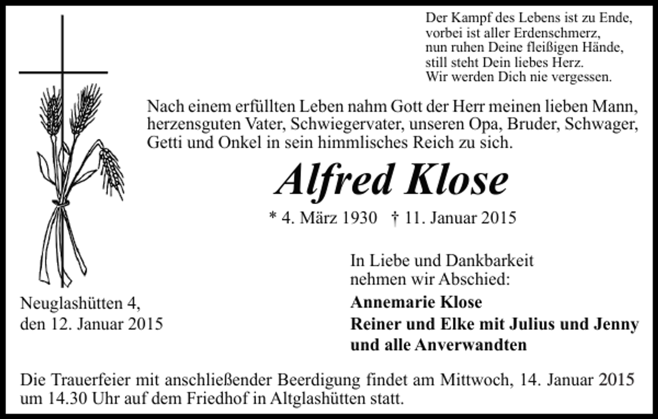 <p>Der Kampf des Lebens ist zu Ende,<br />vorbei ist aller Erdenschmerz,<br />nun ruhen Deine fleißigen Hände,<br />still steht Dein liebes Herz.<br />Wir werden Dich nie vergessen.</p><p>Nach einem erfüllten Leben nahm Gott der Herr meinen lieben Mann,<br />herzensguten Vater, Schwiegervater, unseren Opa, Bruder, Schwager,<br />Getti und Onkel in sein himmlisches Reich zu sich.</p><p>Alfred Klose</p><p>* 4. März 1930 † 11. Januar 2015</p><p>Neuglashütten 4,<br />den 12. Januar 2015</p><p>In Liebe und Dankbarkeit<br />nehmen wir Abschied:<br />Annemarie Klose<br />Reiner und Elke mit Julius und Jenny<br />und alle Anverwandten</p><p>Die Trauerfeier mit anschließender Beerdigung findet am Mittwoch, 14. Januar 2015<br />2014,<br />um 14.30 Uhr auf dem Friedhof in Altglashütten statt.</p>