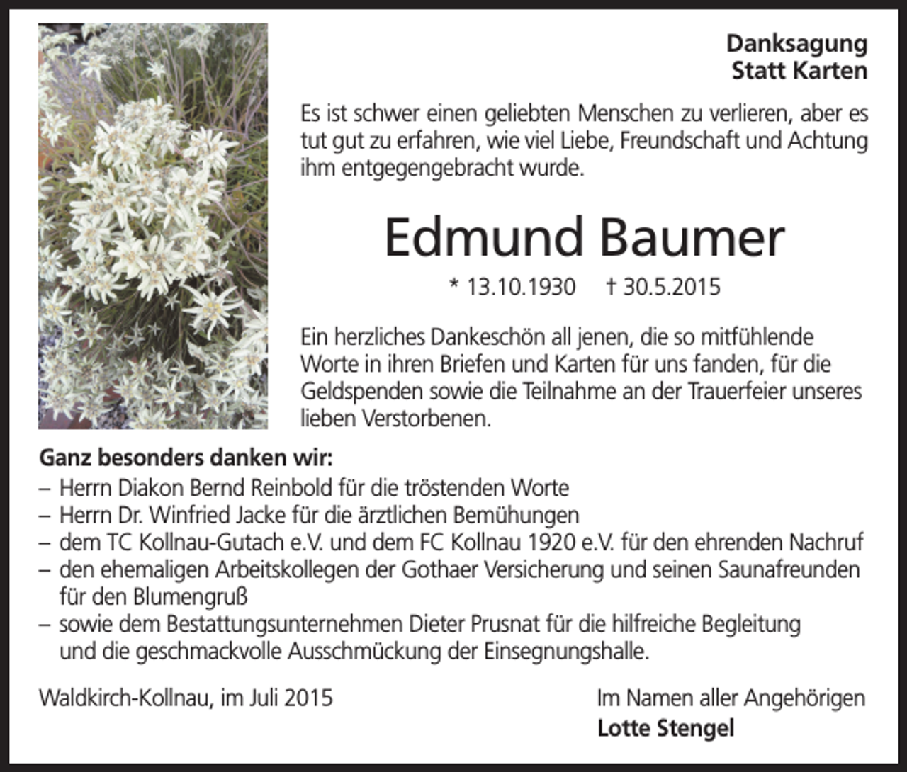 <p>Danksagung<br />Statt Karten<br />Es ist schwer einen geliebten Menschen zu verlieren, aber es<br />tut gut zu erfahren, wie viel Liebe, Freundschaft und Achtung<br />ihm entgegengebracht wurde.</p><p>Edmund Baumer<br />* 13.10.1930</p><p>† 30.5.2015</p><p>Ein herzliches Dankeschön all jenen, die so mitfühlende<br />Worte in ihren Briefen und Karten für uns fanden, für die<br />Geldspenden sowie die Teilnahme an der Trauerfeier unseres<br />lieben Verstorbenen.<br />Ganz besonders danken wir:<br />– Herrn Diakon Bernd Reinbold für die tröstenden Worte<br />– Herrn Dr. Winfried Jacke für die ärztlichen Bemühungen<br />– dem TC Kollnau-Gutach e.V. und dem FC Kollnau 1920 e.V. für den ehrenden Nachruf<br />– den ehemaligen Arbeitskollegen der Gothaer Versicherung und seinen Saunafreunden<br />für den Blumengruß<br />– sowie dem Bestattungsunternehmen Dieter Prusnat für die hilfreiche Begleitung<br />und die geschmackvolle Ausschmückung der Einsegnungshalle.<br />Waldkirch-Kollnau, im Juli 2015</p><p>Im Namen aller Angehörigen<br />Lotte Stengel</p>
