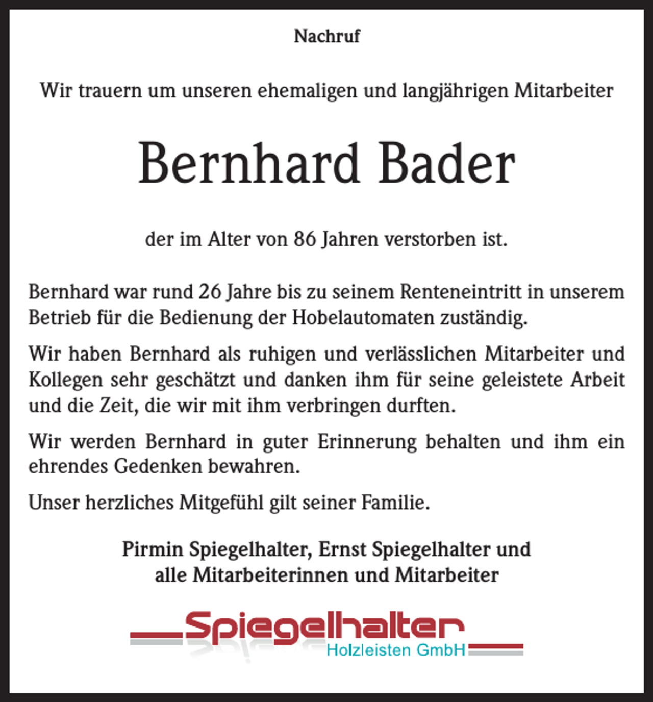 <p>Nachruf</p><p>Wir trauern um unseren ehemaligen und langjährigen Mitarbeiter</p><p>Bernhard Bader<br />der im Alter von 86 Jahren verstorben ist.<br />Bernhard war rund 26 Jahre bis zu seinem Renteneintritt in unserem<br />Betrieb für die Bedienung der Hobelautomaten zuständig.<br />Wir haben Bernhard als ruhigen und verlässlichen Mitarbeiter und<br />Kollegen sehr geschätzt und danken ihm für seine geleistete Arbeit<br />und die Zeit, die wir mit ihm verbringen durften.<br />Wir werden Bernhard in guter Erinnerung behalten und ihm ein<br />­ehrendes Gedenken bewahren.<br />Unser herzliches Mitgefühl gilt seiner Familie.<br />Pirmin Spiegelhalter, Ernst Spiegelhalter und<br />alle Mitarbeiterinnen und Mitarbeiter</p>