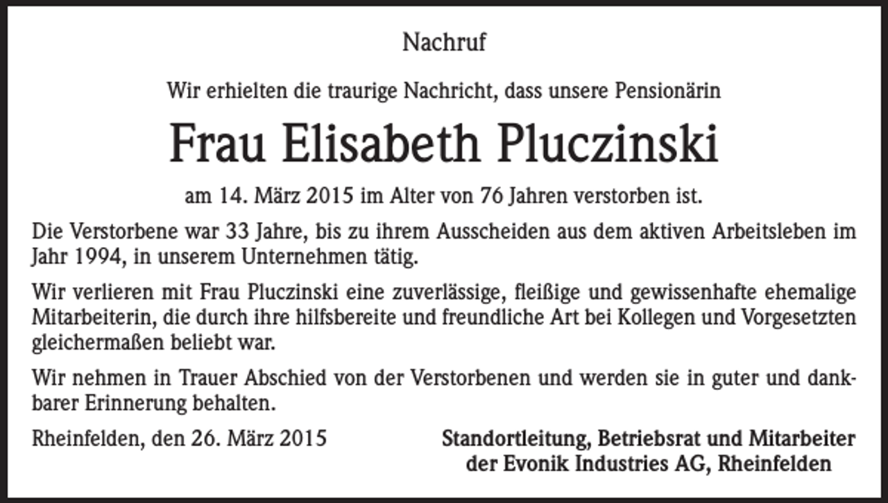 <p>Nachruf<br />Wir erhielten die traurige Nachricht, dass unsere Pensionärin</p><p>Frau Elisabeth Pluczinski<br />am 14. März 2015 im Alter von 76 Jahren verstorben ist.<br />Die Verstorbene war 33 Jahre, bis zu ihrem Ausscheiden aus dem aktiven Arbeitsleben im<br />Jahr 1994, in unserem Unternehmen tätig.<br />Wir verlieren mit Frau Pluczinski eine zuverlässige, fleißige und gewissenhafte ehemalige<br />Mitarbeiterin, die durch ihre hilfsbereite und freundliche Art bei Kollegen und Vorgesetzten<br />gleichermaßen beliebt war.<br />Wir nehmen in Trauer Abschied von der Verstorbenen und werden sie in guter und dankbarer Erinnerung behalten.<br />Rheinfelden, den 26. März 2015</p><p>Standortleitung, Betriebsrat und Mitarbeiter<br />der Evonik Industries AG, Rheinfelden</p>
