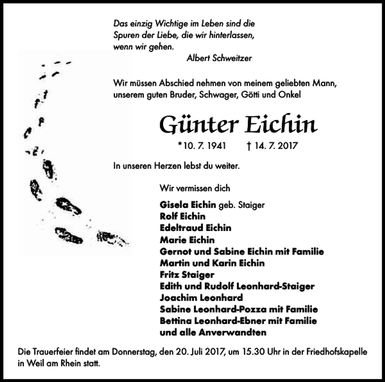 <p>Das einzig Wichtige im Leben sind die<br />Spuren der Liebe, die wir hinterlassen,<br />wenn wir gehen.<br />Albert Schweitzer<br />Wir müssen Abschied nehmen von meinem geliebten Mann,<br />unserem guten Bruder, Schwager, Götti und Onkel</p><p>Günter Eichin<br />*10. 7. 1941 † 14. 7. 2017<br />In unseren Herzen lebst du weiter.<br />Wir vermissen dich<br />Gisela Eichin geb. Staiger<br />Rolf Eichin<br />Edeltraud Eichin<br />Marie Eichin<br />Gernot und Sabine Eichin mit Familie<br />Martin und Karin Eichin<br />Fritz Staiger<br />Edith und Rudolf Leonhard-Staiger<br />Joachim Leonhard<br />Sabine Leonhard-Pozza mit Familie<br />Bettina Leonhard-Ebner mit Familie<br />und alle Anverwandten<br />Die Trauerfeier findet am Donnerstag, den 20. Juli 2017, um 15.30 Uhr in der Friedhofskapelle<br />in Weil am Rhein statt.</p>