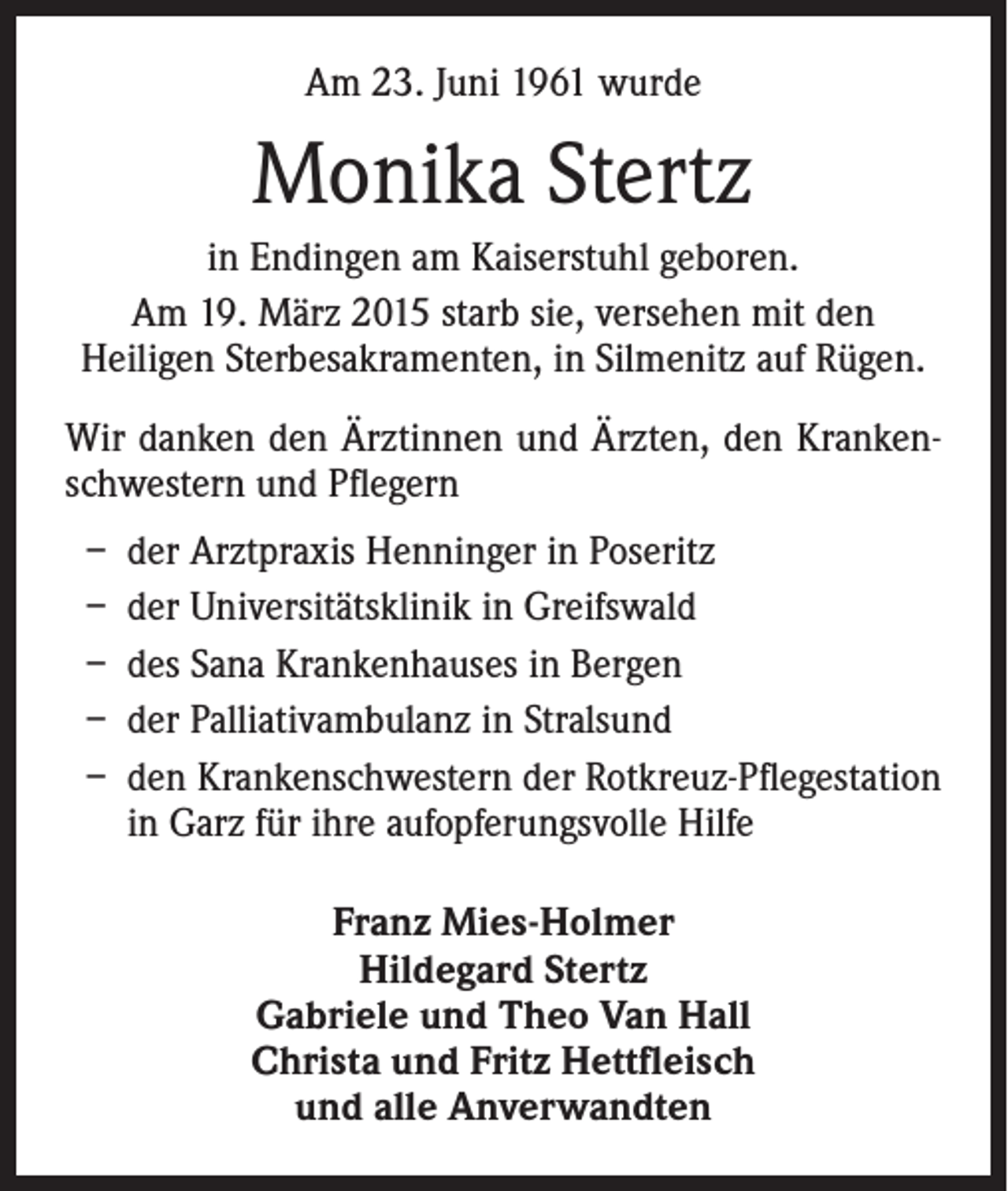 <p>Am 23. Juni 1961 wurde</p><p>Monika Stertz<br />in Endingen am Kaiserstuhl geboren.<br />Am 19. März 2015 starb sie, versehen mit den<br />Heiligen Sterbesakramenten, in Silmenitz auf Rügen.<br />Wir danken den Ärztinnen und Ärzten, den Krankenschwestern und Pflegern<br />–<br />–<br />–<br />–<br />–</p><p>d er Arztpraxis Henninger in Poseritz<br />der Universitätsklinik in Greifswald<br />des Sana Krankenhauses in Bergen<br />der Palliativambulanz in Stralsund<br />den Krankenschwestern der Rotkreuz-Pflegestation<br />in Garz für ihre aufopferungsvolle Hilfe<br />Franz Mies-Holmer<br />Hildegard Stertz<br />Gabriele und Theo Van Hall<br />Christa und Fritz Hettfleisch<br />und alle Anverwandten</p>