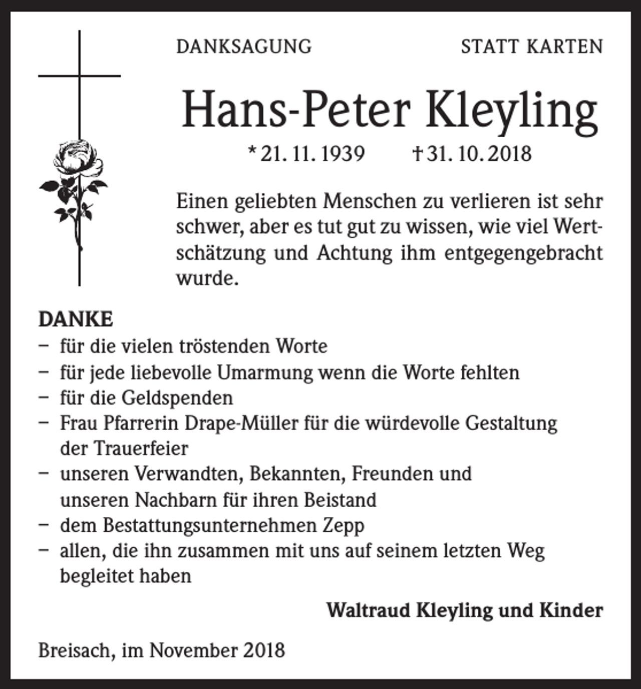 <p>DANKSAGUNG</p><p>STATT KARTEN</p><p>Hans-Peter Kleyling<br />* 21. 11. 1939 † 31. 10. 2018</p><p>Einen geliebten Menschen zu verlieren ist sehr<br />schwer, aber es tut gut zu wissen, wie viel Wertschätzung und Achtung ihm ent­gegengebracht<br />wurde.<br />DANKE<br />– für die vielen tröstenden Worte<br />– für jede liebevolle Umarmung wenn die Worte fehlten<br />– für die Geldspenden<br />– Frau Pfarrerin Drape-Müller für die würdevolle Gestaltung<br />der Trauerfeier<br />– unseren Verwandten, Bekannten, Freunden und<br />unseren Nachbarn für ihren Beistand<br />– dem Bestattungsunternehmen Zepp<br />– allen, die ihn zusammen mit uns auf seinem letzten Weg<br />begleitet haben<br />Waltraud Kleyling und Kinder<br />Breisach, im November 2018</p>