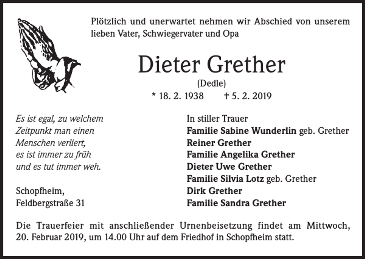 <p>Plötzlich und unerwartet nehmen wir Abschied von unserem<br />lieben Vater, Schwiegervater und Opa</p><p>Dieter Grether<br />(Dedle)<br />* 18. 2. 1938<br />† 5. 2. 2019</p><p>Es ist egal, zu welchem<br />Zeitpunkt man einen<br />Menschen verliert,<br />es ist immer zu früh<br />und es tut immer weh.</p><p>Schopfheim,<br />Feldbergstraße 31</p><p>In stiller Trauer<br />Familie Sabine Wunderlin geb. Grether<br />Reiner Grether<br />Familie Angelika Grether<br />Dieter Uwe Grether<br />Familie Silvia Lotz geb. Grether<br />Dirk Grether<br />Familie Sandra Grether</p><p>Die Trauerfeier mit anschließender Urnenbeisetzung findet am Mittwoch,<br />20. Februar 2019, um 14.00 Uhr auf dem Friedhof in Schopfheim statt.</p>