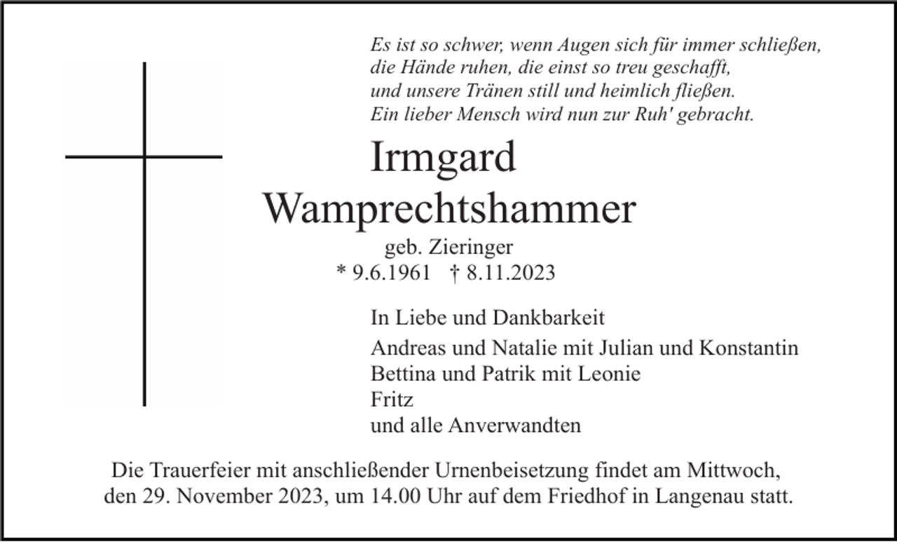 <p>Es ist so schwer, wenn Augen sich für immer schließen,<br />die Hände ruhen, die einst so treu geschafft,<br />und unsere Tränen still und heimlich fließen.<br />Ein lieber Mensch wird nun zur Ruh' gebracht.</p><p>Irmgard<br />Wamprechtshammer<br />geb. Zieringer<br />* 9.6.1961 † 8.11.2023<br />In Liebe und Dankbarkeit<br />Andreas und Natalie mit Julian und Konstantin<br />Bettina und Patrik mit Leonie<br />Fritz<br />und alle Anverwandten<br />Die Trauerfeier mit anschließender Urnenbeisetzung findet am Mittwoch,<br />den 29. November 2023, um 14.00 Uhr auf dem Friedhof in Langenau statt.</p>