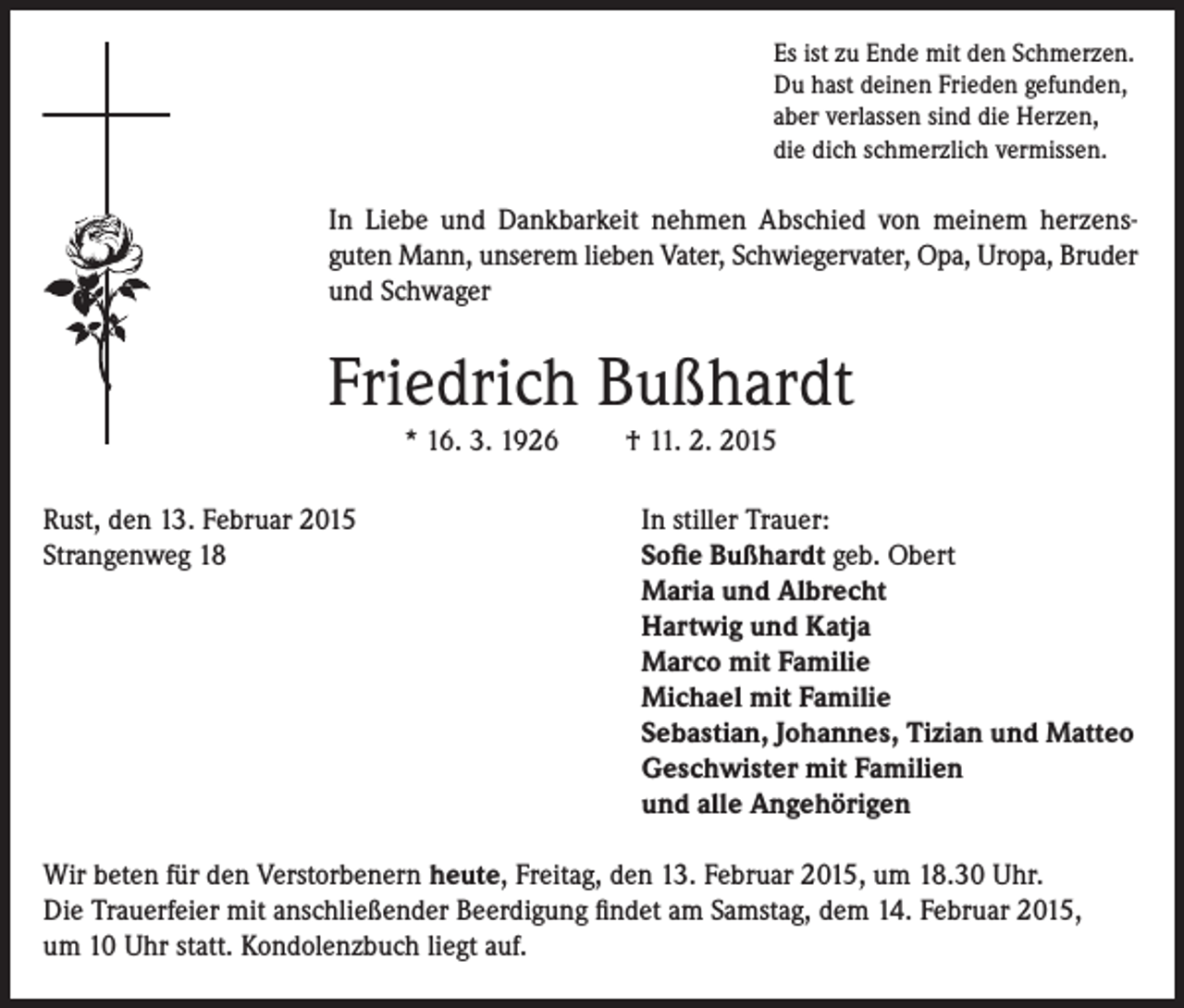 <p>Es ist zu Ende mit den Schmerzen.<br />Du hast deinen Frieden gefunden,<br />aber verlassen sind die Herzen,<br />die dich schmerzlich vermissen.</p><p>In Liebe und Dankbarkeit nehmen Abschied von meinem herzensguten Mann, unserem lieben Vater, Schwiegervater, Opa, Uropa, Bruder<br />und Schwager</p><p>Friedrich Bußhardt<br />* 16. 3. 1926</p><p>Rust, den 13. Februar 2015<br />Strangenweg 18</p><p>† 11. 2. 2015</p><p>In stiller Trauer:<br />Sofie Bußhardt geb. Obert<br />Maria und Albrecht<br />Hartwig und Katja<br />Marco mit Familie<br />Michael mit Familie<br />Sebastian, Johannes, Tizian und Matteo<br />Geschwister mit Familien<br />und alle Angehörigen</p><p>Wir beten für den Verstorbenern heute, Freitag, den 13. Februar 2015, um 18.30 Uhr.<br />Die Trauerfeier mit anschließender Beerdigung findet am Samstag, dem 14. Februar 2015,<br />um 10 Uhr statt. Kondolenzbuch liegt auf.</p>