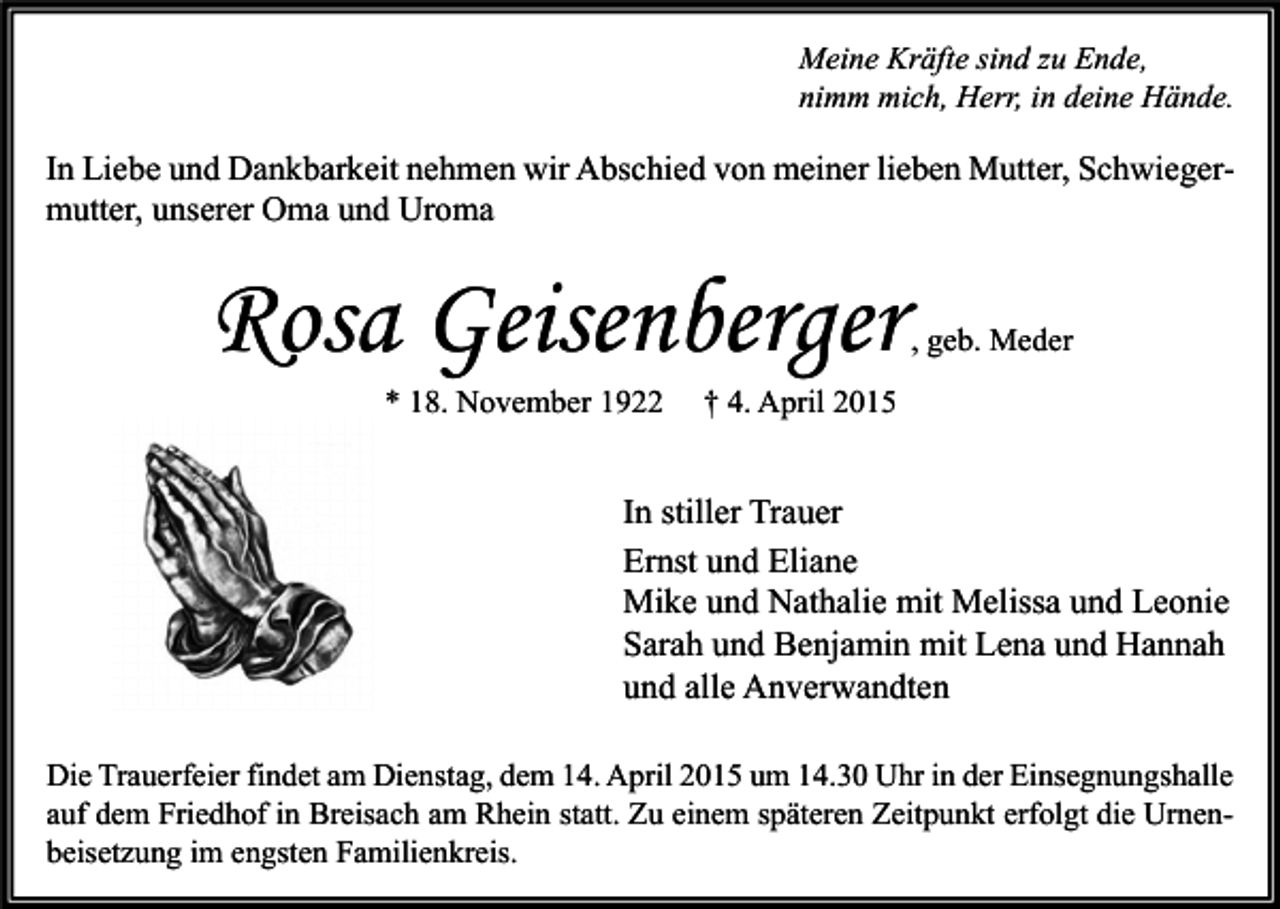 <p>Meine Kräfte sind zu Ende,<br />nimm mich, Herr, in deine Hände.</p><p>In Liebe und Dankbarkeit nehmen wir Abschied von meiner lieben Mutter, Schwiegermutter, unserer Oma und Uroma</p><p>Rosa Geisenberger<br />* 18. November 1922</p><p>, geb. Meder</p><p>† 4. April 2015</p><p>In stiller Trauer<br />Ernst und Eliane<br />Mike und Nathalie mit Melissa und Leonie<br />Sarah und Benjamin mit Lena und Hannah<br />und alle Anverwandten<br />Die Trauerfeier findet am Dienstag, dem 14. April 2015 um 14.30 Uhr in der Einsegnungshalle<br />auf dem Friedhof in Breisach am Rhein statt. Zu einem späteren Zeitpunkt erfolgt die Urnenbeisetzung im engsten Familienkreis.</p>