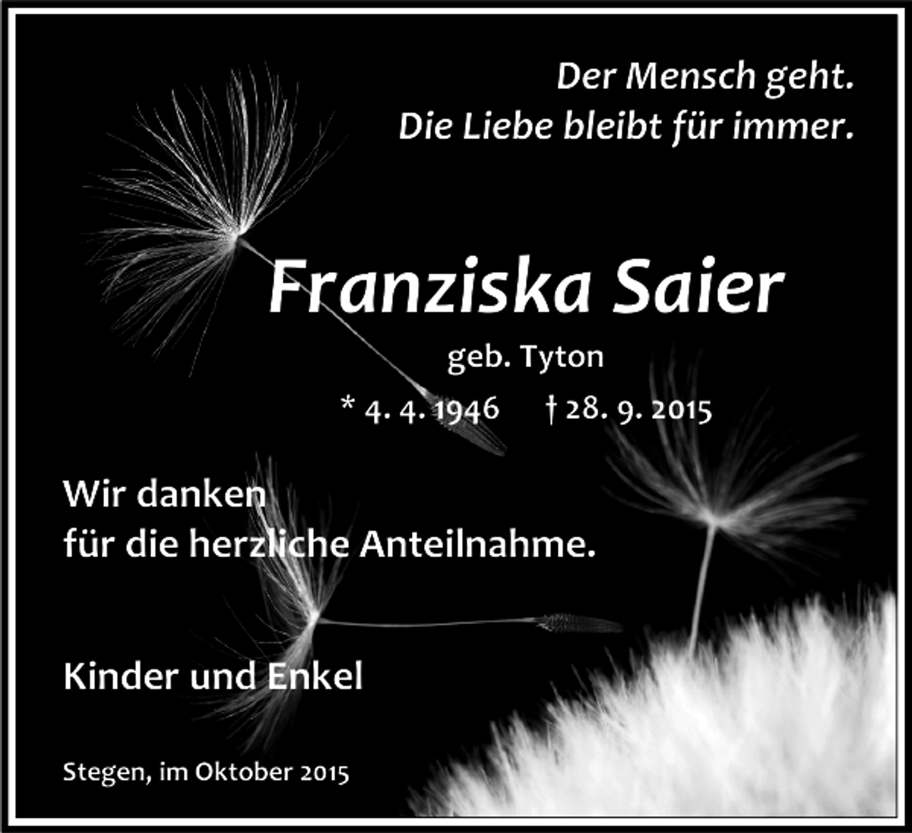 <p>Der Mensch geht.<br />Die Liebe bleibt für immer.</p><p>Franziska Saier<br />geb. Tyton<br />* 4. 4. 1946 † 28. 9. 2015</p><p>Wir danken<br />für die herzliche Anteilnahme.<br />Kinder und Enkel<br />Stegen, im Oktober 2015</p>