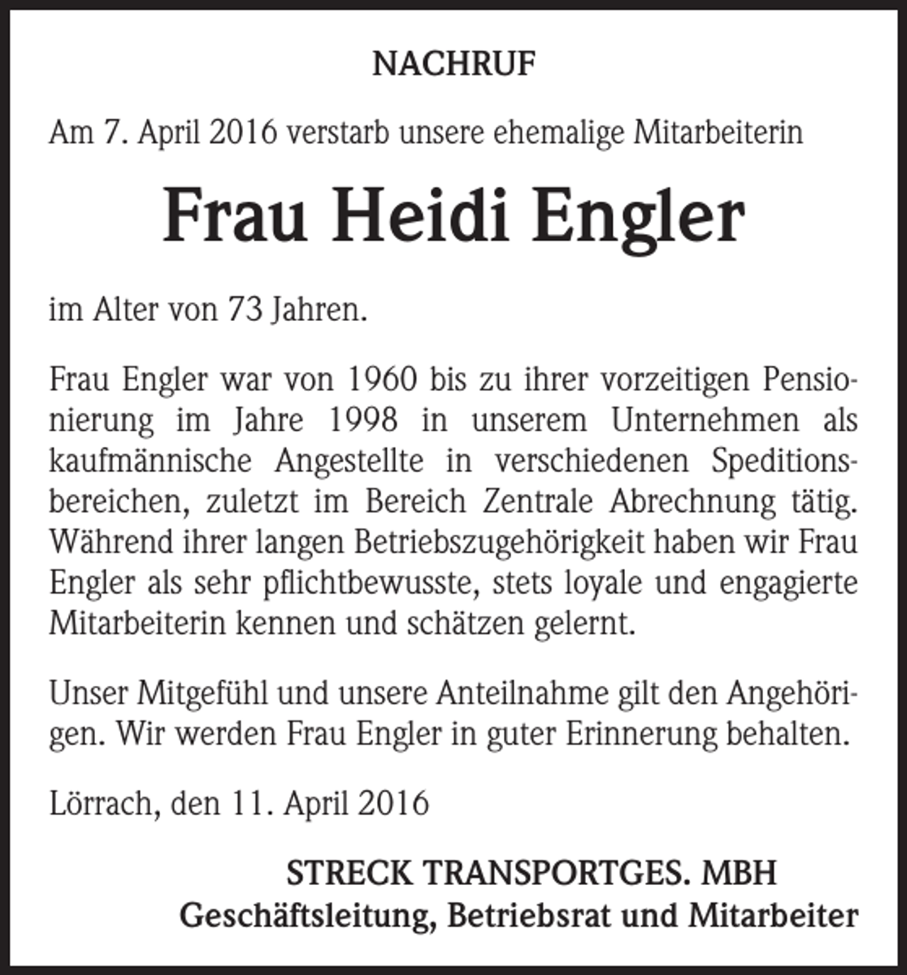 <p>NACHRUF<br />Am 7. April 2016 verstarb unsere ehemalige Mitarbeiterin</p><p>Frau Heidi Engler<br />im Alter von 73 Jahren.<br />Frau Engler war von 1960 bis zu ihrer vorzeitigen Pensio­<br />nierung im Jahre 1998 in unserem Unternehmen als<br />kaufmännische Angestellte in verschiedenen Speditions­<br />bereichen, zuletzt im Bereich Zentrale Abrechnung tätig.<br />Während ihrer langen Betriebszugehörigkeit haben wir Frau<br />Engler als sehr pflichtbewusste, stets loyale und engagierte<br />Mitarbeiterin kennen und schätzen gelernt.<br />Unser Mitgefühl und unsere Anteilnahme gilt den Angehöri­<br />gen. Wir werden Frau Engler in guter Erinnerung behalten.<br />Lörrach, den 11. April 2016</p><p>STRECK TRANSPORTGES. MBH<br />Geschäftsleitung, Betriebsrat und Mitarbeiter</p>
