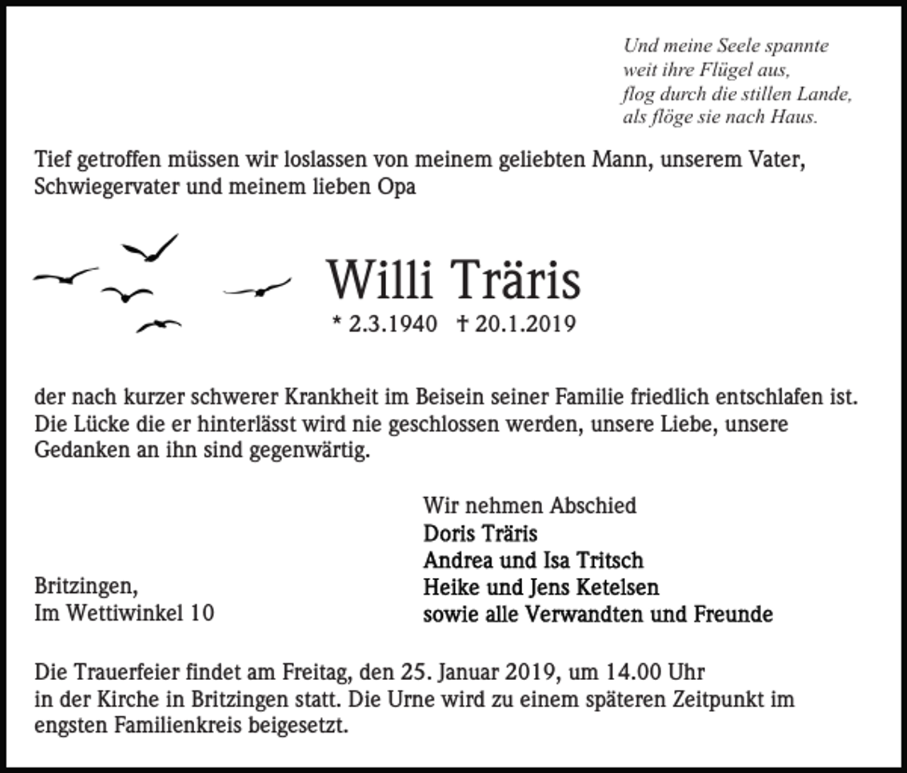 <p>Und meine Seele spannte<br />weit ihre Flügel aus,<br />flog durch die stillen Lande,<br />als flöge sie nach Haus.</p><p>Tief getroffen müssen wir loslassen von meinem geliebten Mann, unserem Vater,<br />Schwiegervater und meinem lieben Opa</p><p>Willi Träris<br />* 2.3.1940 † 20.1.2019<br />der nach kurzer schwerer Krankheit im Beisein seiner Familie friedlich entschlafen ist.<br />Die Lücke die er hinterlässt wird nie geschlossen werden, unsere Liebe, unsere<br />Gedanken an ihn sind gegenwärtig.<br />Wir nehmen Abschied</p><p>Britzingen,<br />Im Wettiwinkel 10<br />Die Trauerfeier findet am Freitag, den 25. Januar 2019, um 14.00 Uhr<br />in der Kirche in Britzingen statt. Die Urne wird zu einem späteren Zeitpunkt im<br />engsten Familienkreis beigesetzt.</p>