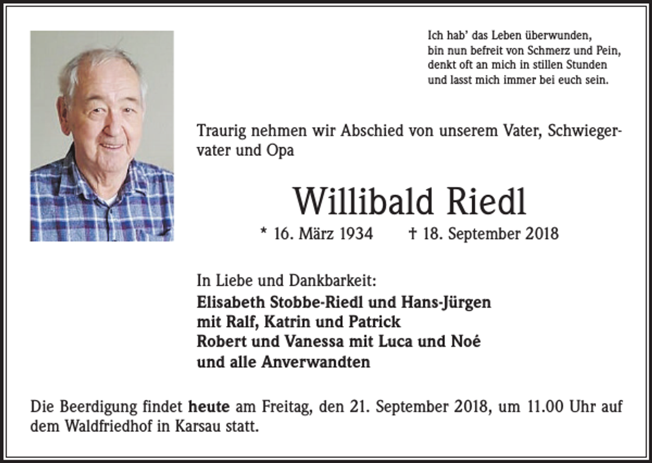 <p>Ich hab’ das Leben überwunden,<br />bin nun befreit von Schmerz und Pein,<br />denkt oft an mich in stillen Stunden<br />und lasst mich immer bei euch sein.</p><p>Traurig nehmen wir Abschied von unserem Vater, Schwiegervater und Opa</p><p>Willibald Riedl</p><p>* 16. März 1934 † 18. September 2018<br />In Liebe und Dankbarkeit:<br />Elisabeth Stobbe-Riedl und Hans-Jürgen<br />mit Ralf, Katrin und Patrick<br />Robert und Vanessa mit Luca und Noé<br />und alle Anverwandten<br />Die Beerdigung findet heute am Freitag, den 21. September 2018, um 11.00 Uhr auf<br />dem Waldfriedhof in Karsau statt.</p>