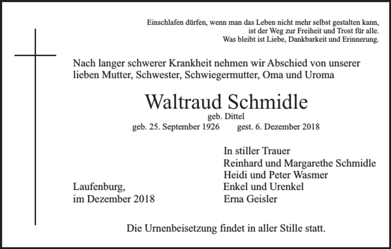 <p>Einschlafen dürfen, wenn man das Leben nicht mehr selbst gestalten kann,<br />ist der Weg zur Freiheit und Trost für alle.<br />Was bleibt ist Liebe, Dankbarkeit und Erinnerung.</p><p>Nach langer schwerer Krankheit nehmen wir Abschied von unserer<br />lieben Mutter, Schwester, Schwiegermutter, Oma und Uroma</p><p>Waltraud<br />Schmidle<br />geb. Dittel</p><p>geb. 25. September 1926</p><p>Laufenburg,<br />im Dezember 2018</p><p>gest. 6. Dezember 2018</p><p>In stiller Trauer<br />Reinhard und Margarethe Schmidle<br />Heidi und Peter Wasmer<br />Enkel und Urenkel<br />Erna Geisler</p><p>Die Urnenbeisetzung findet in aller Stille statt.</p>