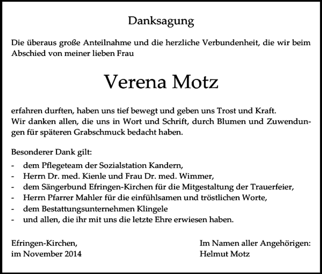 <p>Danksagung<br />Die überaus große Anteilnahme und die herzliche Verbundenheit, die wir beim<br />Abschied von meiner lieben Frau</p><p>Verena Motz<br />erfahren durften, haben uns tief bewegt und geben uns Trost und Kraft.<br />Wir danken allen, die uns in Wort und Schrift, durch Blumen und Zuwendungen für späteren Grabschmuck bedacht haben.<br />Besonderer Dank gilt:<br />-</p><p>dem Pflegeteam der Sozialstation Kandern,<br />Herrn Dr. med. Kienle und Frau Dr. med. Wimmer,<br />dem Sängerbund Efringen-Kirchen für die Mitgestaltung der Trauerfeier,<br />Herrn Pfarrer Mahler für die einfühlsamen und tröstlichen Worte,<br />dem Bestattungsunternehmen Klingele<br />und allen, die ihr mit uns die letzte Ehre erwiesen haben.</p><p>Efringen-Kirchen,<br />im November 2014</p><p>Im Namen aller Angehörigen:<br />Helmut Motz</p>
