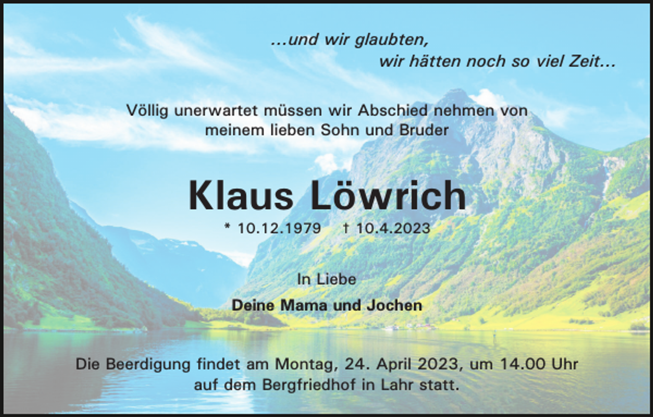 <p>...und wir glaubten,<br />wir hätten noch so viel Zeit...<br />Völlig unerwartet müssen wir Abschied nehmen von<br />meinem lieben Sohn und Bruder</p><p>Klaus Löwrich<br />* 10.12.1979</p><p>† 10.4.2023</p><p>In Liebe<br />Deine Mama und Jochen</p><p>Die Beerdigung findet am Montag, 24. April 2023, um 14.00 Uhr<br />auf dem Bergfriedhof in Lahr statt.</p>