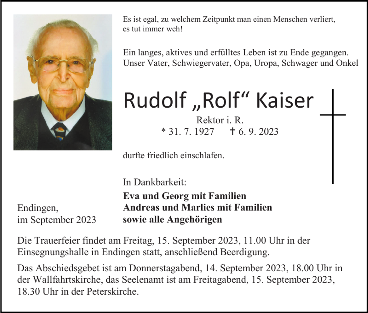 <p>Es ist egal, zu welchem Zeitpunkt man einen Menschen verliert,<br />es tut immer weh!</p><p>Ein langes, aktives und erfülltes Leben ist zu Ende gegangen.<br />Unser Vater, Schwiegervater, Opa, Uropa, Schwager und Onkel</p><p>Rudolf „Rolf“ Kaiser<br />Rektor i. R.<br />* 31. 7. 1927 † 6. 9. 2023<br />durfte friedlich einschlafen.</p><p>Endingen,<br />im September 2023</p><p>In Dankbarkeit:<br />Eva und Georg mit Familien<br />Andreas und Marlies mit Familien<br />sowie alle Angehörigen</p><p>Die Trauerfeier findet am Freitag, 15. September 2023, 11.00 Uhr in der<br />Einsegnungshalle in Endingen statt, anschließend Beerdigung.<br />Das Abschiedsgebet ist am Donnerstagabend, 14. September 2023, 18.00 Uhr in<br />der Wallfahrtskirche, das Seelenamt ist am Freitagabend, 15. September 2023,<br />18.30 Uhr in der Peterskirche.</p>