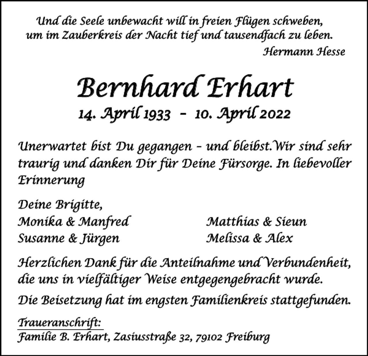 <p>Und die Seele unbewacht will in freien Flügen schweben,<br />um im Zauberkreis der Nacht tief und tausendfach zu leben.<br />Hermann Hesse</p><p>Bernhard Erhart<br />14. April 1933 – 10. April 2022</p><p>Unerwartet bist Du gegangen – und bleibst.Wir sind sehr<br />traurig und danken Dir für Deine Fürsorge. In liebevoller<br />Erinnerung<br />Deine Brigitte,<br />Monika &amp; Manfred<br />Susanne &amp; Jürgen</p><p>Matthias &amp; Sieun<br />Melissa &amp; Alex</p><p>Herzlichen Dank für die Anteilnahme und ­Verbundenheit,<br />die uns in vielfältiger Weise entgegengebracht wurde.<br />Die Beisetzung hat im engsten Familienkreis stattgefunden.<br />Traueranschrift:<br />Familie B. Erhart, Zasiusstraße 32, 79102 Freiburg</p>