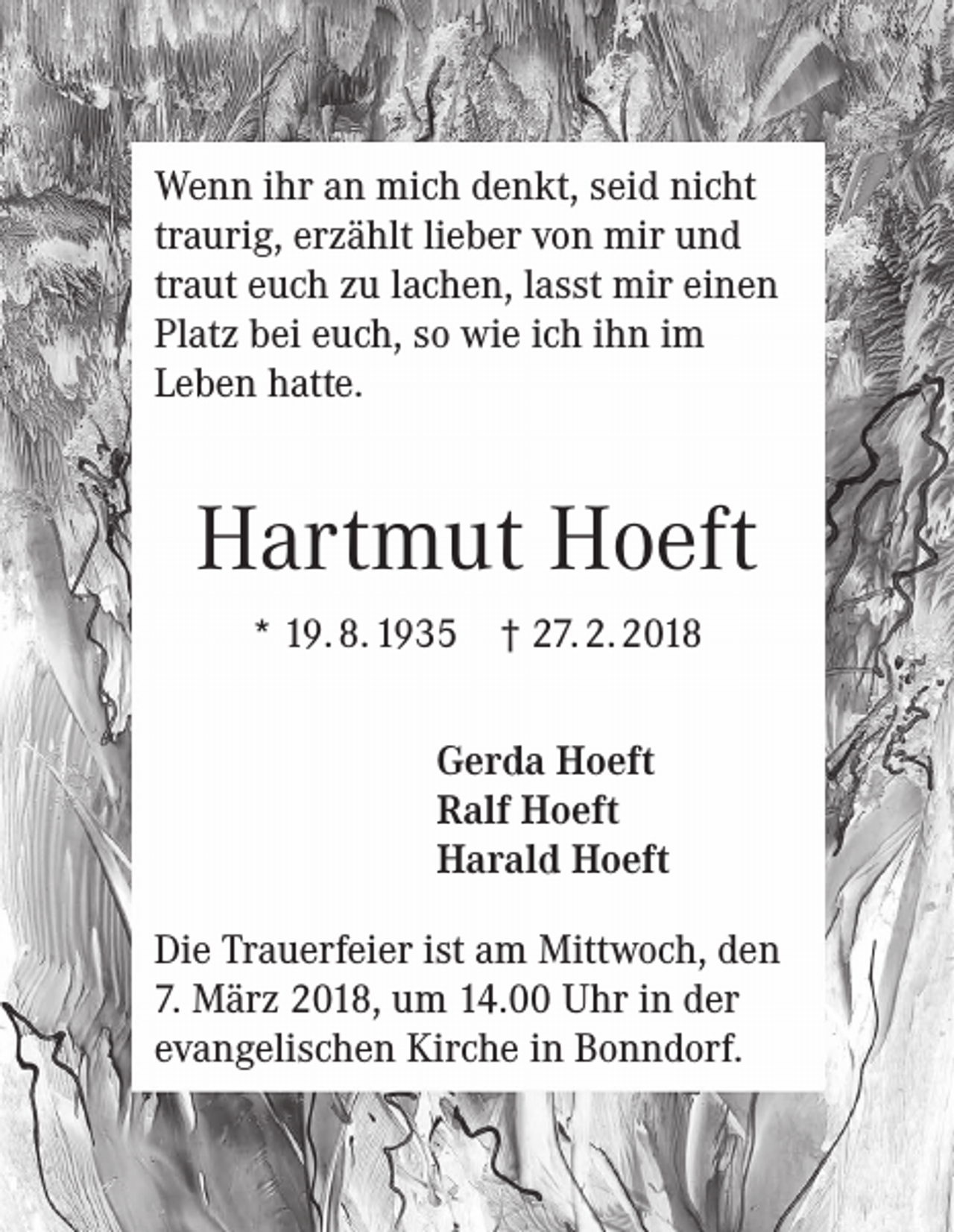 <p>Wenn ihr an mich denkt, seid nicht<br />traurig, erzählt lieber von mir und<br />traut euch zu lachen, lasst mir einen<br />Platz bei euch, so wie ich ihn im<br />Leben hatte.</p><p>Hartmut Hoeft<br />* 19. 8. 1935 † 27. 2. 2018<br />Gerda Hoeft<br />Ralf Hoeft<br />Harald Hoeft<br />Die Trauerfeier ist am Mittwoch, den<br />7. März 2018, um 14.00 Uhr in der<br />evangelischen Kirche in Bonndorf.</p>