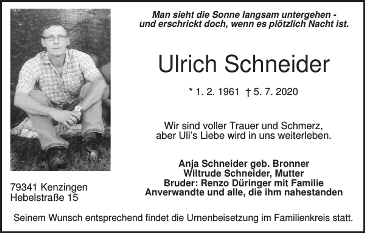 <p>Man sieht die Sonne langsam untergehen und erschrickt doch, wenn es plötzlich Nacht ist.</p><p>Ulrich Schneider<br />* 1. 2. 1961 † 5. 7. 2020<br />Wir sind voller Trauer und Schmerz,<br />aber Uli’s Liebe wird in uns weiterleben.</p><p>79341 Kenzingen<br />Hebelstraße 15</p><p>Anja Schneider geb. Bronner<br />Wiltrude Schneider, Mutter<br />Bruder: Renzo Düringer mit Familie<br />Anverwandte und alle, die ihm nahestanden</p><p>Seinem Wunsch entsprechend findet die Urnenbeisetzung im Familienkreis statt.</p>