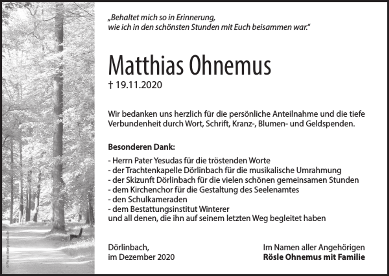 <p>„Behaltet mich so in Erinnerung,<br />wie ich in den schönsten Stunden mit Euch beisammen war.“</p><p>Matthias Ohnemus<br />† 19.11.2020</p><p>Wir bedanken uns herzlich für die persönliche Anteilnahme und die tiefe<br />Verbundenheit durch Wort, Schrift, Kranz-, Blumen- und Geldspenden.<br />Besonderen Dank:</p><p>© Florentine/pixelio.de</p><p>- Herrn Pater Yesudas für die tröstenden Worte<br />- der Trachtenkapelle Dörlinbach für die musikalische Umrahmung<br />- der Skizunft Dörlinbach für die vielen schönen gemeinsamen Stunden<br />- dem Kirchenchor für die Gestaltung des Seelenamtes<br />- den Schulkameraden<br />- dem Bestattungsinstitut Winterer<br />und all denen, die ihn auf seinem letzten Weg begleitet haben<br />Dörlinbach,<br />im Dezember 2020</p><p>Im Namen aller Angehörigen<br />Rösle Ohnemus mit Familie</p>