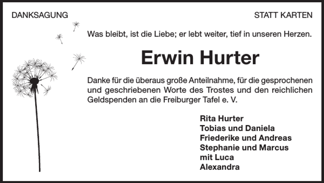 <p>DANKSAGUNG</p><p>STATT KARTEN<br />Was bleibt, ist die Liebe; er lebt weiter, tief in unseren Herzen.</p><p>Erwin Hurter<br />Danke für die überaus große Anteilnahme, für die gesprochenen<br />und geschriebenen Worte des Trostes und den reichlichen<br />Geldspenden an die Freiburger Tafel e. V.<br />Rita Hurter<br />Tobias und Daniela<br />Friederike und Andreas<br />Stephanie und Marcus<br />mit Luca<br />Alexandra</p>