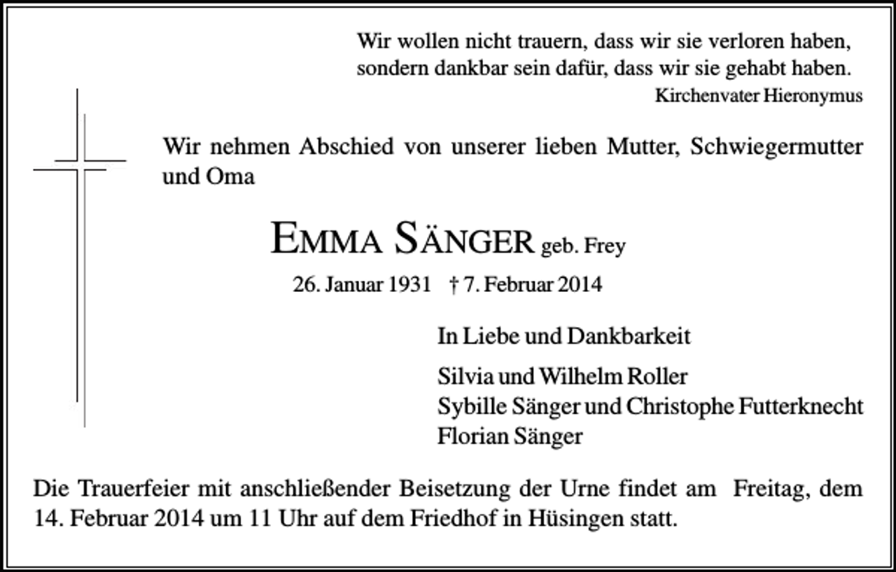 <p>Wir wollen nicht trauern, dass wir sie verloren haben,<br />sondern dankbar sein dafür, dass wir sie gehabt haben.<br />Kirchenvater Hieronymus</p><p>Wir nehmen Abschied von unserer lieben Mutter, Schwiegermutter<br />und Oma</p><p>EMMA SÄNGER geb. Frey<br />26. Januar 1931 † 7. Februar 2014</p><p>In Liebe und Dankbarkeit<br />Silvia und Wilhelm Roller<br />Sybille Sänger und Christophe Futterknecht<br />Florian Sänger<br />Die Trauerfeier mit anschließender Beisetzung der Urne findet am Freitag, dem<br />14. Februar 2014 um 11 Uhr auf dem Friedhof in Hüsingen statt.</p>