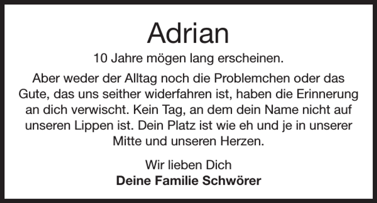 <p>Adrian<br />10 Jahre mögen lang erscheinen.<br />Aber weder der Alltag noch die Problemchen oder das<br />Gute, das uns seither widerfahren ist, haben die Erinnerung<br />an dich verwischt. Kein Tag, an dem dein Name nicht auf<br />unseren Lippen ist. Dein Platz ist wie eh und je in unserer<br />Mitte und unseren Herzen.<br />Wir lieben Dich<br />Deine Familie Schwörer</p>