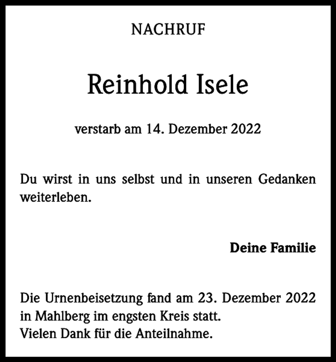 <p>NACHRUF</p><p>Reinhold Isele<br />verstarb am 14. Dezember 2022<br />Du wirst in uns selbst und in unseren Gedanken<br />weiterleben.<br />Deine Familie<br />Die Urnenbeisetzung fand am 23. Dezember 2022<br />in Mahlberg im engsten Kreis statt.<br />Vielen Dank für die Anteilnahme.</p>