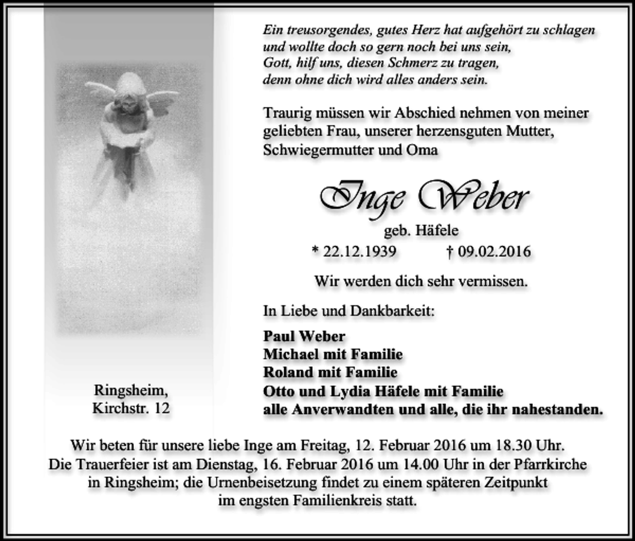 <p>Ein treusorgendes, gutes Herz hat aufgehört zu schlagen<br />und wollte doch so gern noch bei uns sein,<br />Gott, hilf uns, diesen Schmerz zu tragen,<br />denn ohne dich wird alles anders sein.</p><p>Traurig müssen wir Abschied nehmen von meiner<br />geliebten Frau, unserer herzensguten Mutter,<br />Schwiegermutter und Oma</p><p>Inge Weber</p><p>geb. Häfele<br />* 22.12.1939<br />† 09.02.2016<br />Wir werden dich sehr vermissen.<br />In Liebe und Dankbarkeit:</p><p>Ringsheim,<br />Kirchstr. 12</p><p>Paul Weber<br />Michael mit Familie<br />Roland mit Familie<br />Otto und Lydia Häfele mit Familie<br />alle Anverwandten und alle, die ihr nahestanden.</p><p>Wir beten für unsere liebe Inge am Freitag, 12. Februar 2016 um 18.30 Uhr.<br />Die Trauerfeier ist am Dienstag, 16. Februar 2016 um 14.00 Uhr in der Pfarrkirche<br />in Ringsheim; die Urnenbeisetzung findet zu einem späteren Zeitpunkt<br />im engsten Familienkreis statt.</p>
