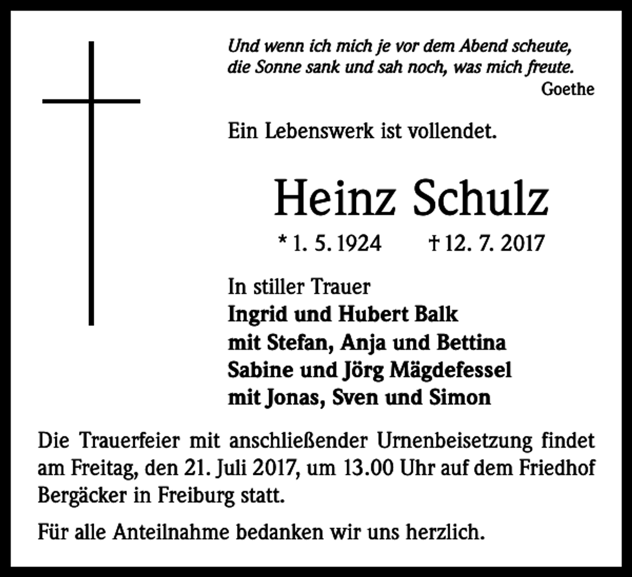 <p>Und wenn ich mich je vor dem Abend scheute,<br />die Sonne sank und sah noch, was mich freute.</p><p>Goethe</p><p>Ein Lebenswerk ist vollendet.</p><p>Heinz Schulz<br />* 1. 5. 1924 † 12. 7. 2017<br />In stiller Trauer<br />Ingrid und Hubert Balk<br />mit Stefan, Anja und Bettina<br />Sabine und Jörg Mägdefessel<br />mit Jonas, Sven und Simon<br />Die Trauerfeier mit anschließender Urnenbeisetzung ­findet<br />am Freitag, den 21. Juli 2017, um 13.00 Uhr auf dem Friedhof<br />Bergäcker in Freiburg statt.<br />Für alle Anteilnahme bedanken wir uns herzlich.</p>