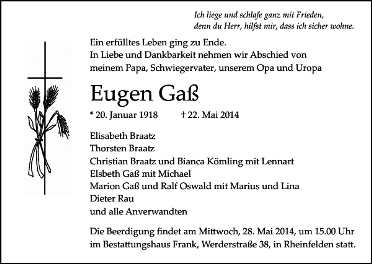 <p>Ich liege und schlafe ganz mit Frieden,<br />denn du Herr, hilfst mir, dass ich sicher wohne.</p><p>Ein erfülltes Leben ging zu Ende.<br />In Liebe und Dankbarkeit nehmen wir Abschied von<br />meinem Papa, Schwiegervater, unserem Opa und Uropa</p><p>Eugen Gaß<br />* 20. Januar 1918</p><p>† 22. Mai 2014</p><p>Elisabeth Braa�<br />Thorsten Braa�<br />Christian Braa� und Bianca Kömling mit Lennart<br />Elsbeth Gaß mit Michael<br />Marion Gaß und Ralf Oswald mit Marius und Lina<br />Dieter Rau<br />und alle Anverwandten<br />Die Beerdigung ﬁndet am Mi�woch, 28. Mai 2014, um 15.00 Uhr<br />im Besta�ungshaus Frank, Werderstraße 38, in Rheinfelden sta�.</p>