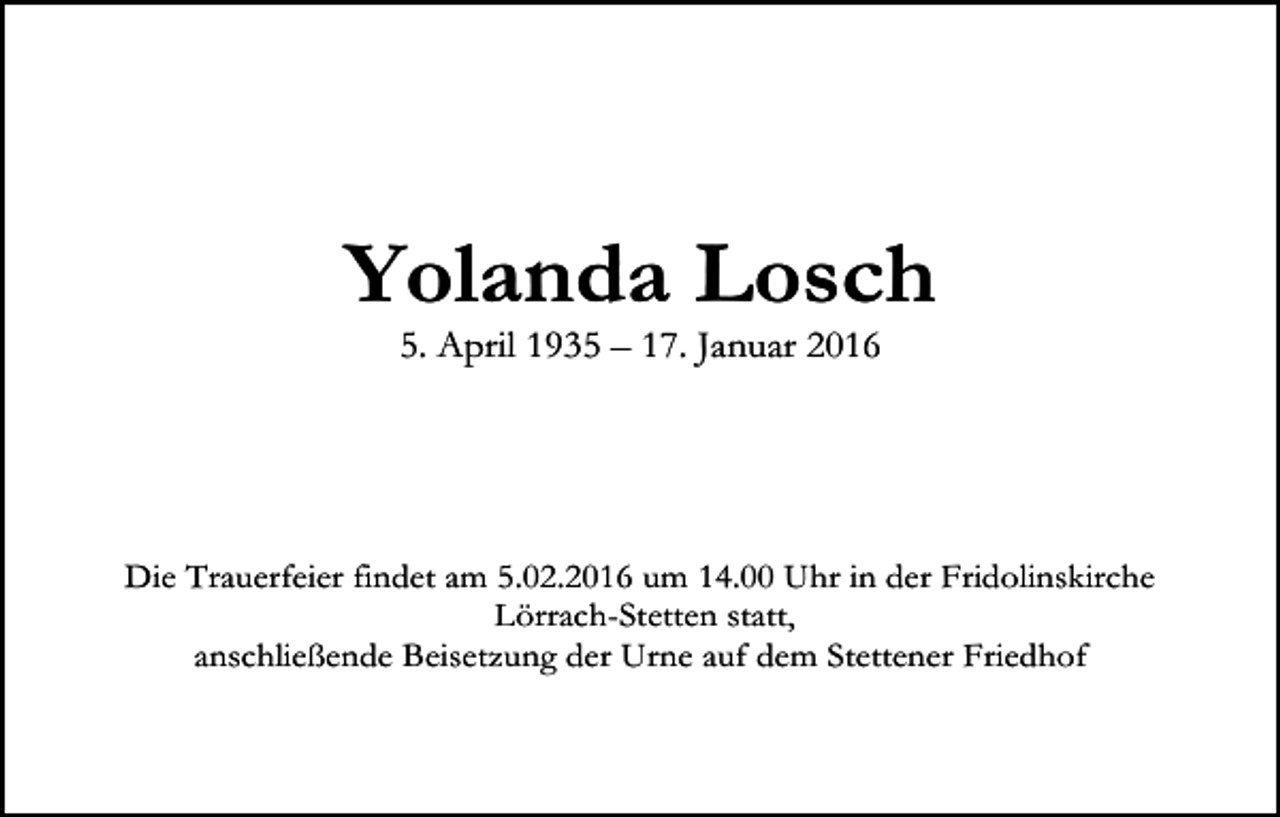 <p>Yolanda Losch<br />5. April 1935 – 17. Januar 2016</p><p>Die Trauerfeier findet am 5.02.2016 um 14.00 Uhr in der Fridolinskirche<br />Lörrach-Stetten statt,<br />anschließende Beisetzung der Urne auf dem Stettener Friedhof</p>